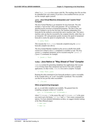 BLUE REEF VIRTUAL SERVER HANDBOOK                                    Chapter 13 - Programming on the Virtual Server



                                   where Test.java is a Java source code file. The resulting class file can then
                                   be embedded into web content. If you have a Java-enabled browser you can
                                   see the example applet yourself.

                                   java - Java Virtual Machine (Interpreter) and "Just-In-Time"
                                   Compiler
                                   The Java Virtual Machine is an interpreter for Java bytecode. This also
                                   includes a "Just-in-time" (JIT) code generator. JIT is a technique for
                                   speeding up the execution of interpreted programs. The idea is that, just
                                   before a method is run for the first time, the machine-independent Java
                                   bytecode for the method is converted into native machine code. This native
                                   machine code can then be executed by the computer directly, rather than via
                                   an interpreter. JIT code generator greatly increases the speed of interpreted
                                   bytecode to nearly the speed of compiled code. For example:
                                        % java Test
                                   This executes the Test.class bytecode compiled using the javac
                                   bytecode compiler (see above).
                                   The Java Virtual Machine installed on the servers is Kaffe 0.84. Kaffe
                                   version 0.91 (which is Java 1.1 compliant) is available as well. The Java
                                   version 1.1 compliant interpreter can be executed using the "java1.1"
                                   ("java1.1") command, for example:
                                        % java1.1 Test

                                   toba - Java Native or "Way Ahead of Time" Compiler
                                   toba is a system for generating standalone Java applications that execute
                                   1.5 to 10 times faster than interpreted and Just-In-Time (JIT) compiled
                                   applications. In other words, toba is a Java native compiler. Example:
                                        % toba Test.java
                                   Running the toba command on Java bytecode produces a native executable.
                                   In the example above, an "a.out" executable is produced. This executable
                                   can then be run just like other executables:
                                        % ./a.out

                                   Other programming languages
                                   gcc, cc, as and other compilers are available. The general form for
                                   compiling a program written in C would be:
                                       gcc -o filename.out filename.c
                                   where 'filename.c' is the source file, and 'filename.out' is the name
                                   you want to give the binary. 'cc', 'gcc' and 'g++' have many command line
                                   options. For more detailed information on these, we suggest initially looking
                                   at the Man (Manual) pages:
                                        % man gcc
                                        % man cc




http://virtserv.bluereef.net
COPYRIGHT © 1999 Blue Reef Consulting, Inc.                                                                    192
 