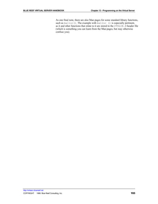 BLUE REEF VIRTUAL SERVER HANDBOOK                                     Chapter 13 - Programming on the Virtual Server



                                   As one final note, there are also Man pages for some standard library functions,
                                   such as malloc(). The example with malloc () is especially pertinent,
                                   as it and other functions that relate to it are stored in the STDLIB.H header file
                                   (which is something you can learn from the Man pages, but may otherwise
                                   confuse you).




http://virtserv.bluereef.net
COPYRIGHT © 1999 Blue Reef Consulting, Inc.                                                                    193
 