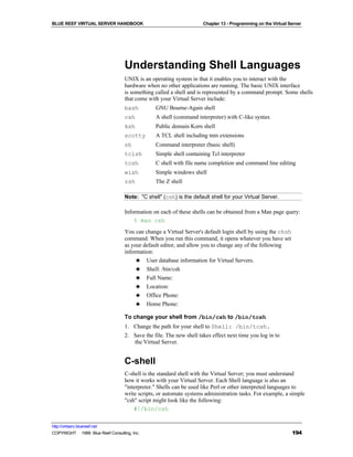 BLUE REEF VIRTUAL SERVER HANDBOOK                                    Chapter 13 - Programming on the Virtual Server




                                   Understanding Shell Languages
                                   UNIX is an operating system in that it enables you to interact with the
                                   hardware when no other applications are running. The basic UNIX interface
                                   is something called a shell and is represented by a command prompt. Some shells
                                   that come with your Virtual Server include:
                                   bash         GNU Bourne-Again shell
                                   csh          A shell (command interpreter) with C-like syntax
                                   ksh          Public domain Korn shell
                                   scotty       A TCL shell including tnm extensions
                                   sh           Command interpreter (basic shell)
                                   tclsh        Simple shell containing Tcl interpreter
                                   tcsh         C shell with file name completion and command line editing
                                   wish         Simple windows shell
                                   zsh          The Z shell

                                   Note: "C shell" (csh) is the default shell for your Virtual Server.

                                   Information on each of these shells can be obtained from a Man page query:
                                       % man csh
                                   You can change a Virtual Server's default login shell by using the chsh
                                   command. When you run this command, it opens whatever you have set
                                   as your default editor, and allow you to change any of the following
                                   information:
                                        ♣ User database information for Virtual Servers.
                                        ♣ Shell: /bin/csh
                                        ♣ Full Name:
                                        ♣ Location:
                                        ♣ Office Phone:
                                        ♣ Home Phone:

                                   To change your shell from /bin/csh to /bin/tcsh
                                   1. Change the path for your shell to Shell: /bin/tcsh.
                                   2. Save the file. The new shell takes effect next time you log in to
                                      the Virtual Server.


                                   C-shell
                                   C-shell is the standard shell with the Virtual Server; you must understand
                                   how it works with your Virtual Server. Each Shell language is also an
                                   "interpreter." Shells can be used like Perl or other interpreted languages to
                                   write scripts, or automate systems administration tasks. For example, a simple
                                   "csh" script might look like the following:
                                       #!/bin/csh

http://virtserv.bluereef.net
COPYRIGHT © 1999 Blue Reef Consulting, Inc.                                                                   194
 