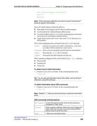 BLUE REEF VIRTUAL SERVER HANDBOOK                                      Chapter 13 - Programming on the Virtual Server



                                        echo "Content-type: text/plain"
                                        echo ""
                                        printenv

                                   Note: If this script were called from the web, the user's "environment"
                                   would be output to the browser.

                                   Some of C-shell's features include the ability to:
                                   ♣ Pipe output of one program into the input of another program.
                                   ♣ Use the asterisk for wildcard filename abbreviations.
                                   ♣ Use shell variables (such as $HOME) for customizing the environment
                                      Access previous commands (command history).
                                   ♣ Create aliases (such as the "www" alias in the $HOME directory) in a
                                      shell program.
                                   The C-shell configuration files are found in the user's $HOME directory:
                                   .cshrc        Executes every time a new shell is spawned (i.e., every time
                                                 you make a Telnet connection to your server).
                                   .history Saves a list of commands executed from the command-line.
                                   .login        Runs after the .cshrc file is executed.
                                   .logout       Executed by the shell when the user logs out.
                                   Other important configuration files can be found in your ~/etc/ directory:
                                   ♣     Password file
                                   ♣     Sendmail file
                                   ♣     Aliases file.

                                   To obtain more C-shell information
                                   1. Connect to your server via Telnet. At the command prompt enter
                                      % man csh

                                   Tip: You can also get information about other shells, such as the korn
                                   shell (ksh), using this technique.


                                   To obtain information about CSH commands
                                   1. Connect to your server via Telnet. At the command prompt enter
                                      % man ls

                                   Note: Replace "ls" with any command that you need more information
                                   about.


                                   CSH commands and descriptions
                                     #A comment      A script that has the symbol "#"as the first character is
                                                     considered a "CSH" script
                                     #!shell         Used to specify a different shell for the script. Replace the
                                                     name "shell" with the path to the shell (including PERL)
                                                     that you want to use for the script
                                     Null                Returns an exit status of Zero

http://virtserv.bluereef.net
COPYRIGHT © 1999 Blue Reef Consulting, Inc.                                                                      195
 