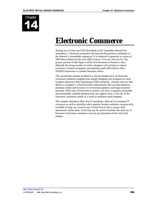 BLUE REEF VIRTUAL SERVER HANDBOOK                                                 Chapter 14 - Electronic Commerce


   Chapter


 14
                                   Electronic Commerce
                                   Arising out of what one CEO described as the "insatiable demand for
                                   immediacy," electronic commerce has become the greatest contributor to
                                   the Internet’s remarkable expansion. It is expected to generate in excess of
                                   300 billion dollars by the year 2002 (source: Forrester Research). The
                                   greater portion of that figure will be from business-to-business sales,
                                   although the rising number of online shoppers will continue to attract
                                   consumer-oriented companies and aspiring small office/home office
                                   (SOHO) businesses to conduct business online.
                                   This growth has already resulted in a first-to-market slew of electronic
                                   commerce solutions ranging from simple shopping cart programs to more
                                   complex electronic data interchange (EDI) solutions: extranet services that
                                   deliver a company’s critical business information--like account balances,
                                   purchase orders and invoices--to its business partners and large customer
                                   accounts. With your Virtual Server system, you have a uniquely extensible
                                   and remarkably scalable platform that can support most, if not all, of the
                                   electronic commerce needs of a small or medium sized company.
                                   This chapter introduces Blue Reef Consulting’s Bolt-on E-Commerce™
                                   extension as well as identifies other popular turnkey solutions commercially
                                   available to help you convert your Virtual Server into a secure, fully
                                   operational online store. Tools that can be used to facilitate the delivery of
                                   business-to-business commerce services are presented at the end of the
                                   chapter.




http://virtserv.bluereef.net
COPYRIGHT © 1999 Blue Reef Consulting, Inc.                                                                  199
 