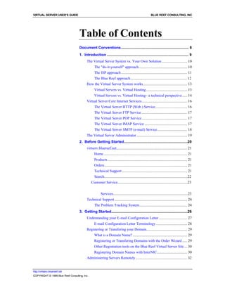 VIRTUAL SERVER USER’S GUIDE                                                                               BLUE REEF CONSULTING, INC




                                    Table of Contents
                                    Document Conventions................................................................ 8
                                    1. Introduction ............................................................................. 9
                                          The Virtual Server System vs. Your Own Solution .......................... 10
                                                The "do-it-yourself" approach.................................................. 10
                                                The ISP approach .................................................................... 11
                                                The Blue Reef approach.......................................................... 12
                                          How the Virtual Server System works ............................................. 13
                                                Virtual Servers vs. Virtual Hosting .......................................... 13
                                                Virtual Servers vs. Virtual Hosting– a technical perspective ..... 14
                                          Virtual Server Core Internet Services............................................... 16
                                                The Virtual Server HTTP (Web ) Service................................. 16
                                                The Virtual Server FTP Service ............................................... 17
                                                The Virtual Server POP Service............................................... 17
                                                The Virtual Server IMAP Service ............................................ 17
                                                The Virtual Server SMTP (e-mail) Service............................... 18
                                          The Virtual Server Administrator .................................................... 19
                                    2. Before Getting Started............................................................20
                                          virtserv.bluereef.net......................................................................... 21
                                                Home ...................................................................................... 21
                                                Products .................................................................................. 21
                                                Orders..................................................................................... 21
                                                Technical Support ................................................................... 21
                                                Search............................................................................................22
                                              Customer Service............................................................................23


                                                      Services...................................................................................23
                                          Technical Support........................................................................... 24
                                                The Problem Tracking System................................................. 24
                                    3. Getting Started........................................................................26
                                          Understanding your E-mail Configuration Letter ............................. 27
                                                E-mail Configuration Letter Terminology ................................ 28
                                          Registering or Transfering your Domain.......................................... 29
                                                What is a Domain Name? ........................................................ 29
                                                Registering or Transfering Domains with the Order Wizard ..... 29
                                                Other Registration tools on the Blue Reef Virtual Server Site ... 30
                                                Registering Domain Names with InterNIC............................... 30
                                          Administering Servers Remotely ..................................................... 32


http://virtserv.bluereef.net
COPYRIGHT © 1999 Blue Reef Consulting, Inc.
 