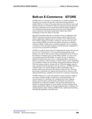 BLUE REEF VIRTUAL SERVER HANDBOOK                                                 Chapter 14 - Electronic Commerce




                                   Bolt-on E-Commerce: iSTORE
                                   iSTORE Bolt-on e-commerce is a powerful new e-commerce product that
                                   transforms any existing web site into a fully transactional commerce-
                                   enabled Web site. It is one of the easiest and most cost-effective way to sell
                                   products directly over the Internet. Bolt-on-e-commerce provides all of the
                                   necessary components such as a powerful storefront, dynamic shopping
                                   cart, automatic transaction processing system and, most importantly, a
                                   secure transaction environment using Secure Socket Layer (SSL)
                                   technology to ensure the safety of your data.
                                   Blue Reef Consulting offers this e-commerce service in conjunction with
                                   iMALL's Electronic Commerce Service Group, creators of the first and
                                   largest independent shopping mall on the Internet. Over 2,000 businesses
                                   have used this solution to run their e-commerce web sites over the past 3
                                   years, making iSTORE one of the most popular and proven e-commerce
                                   solutions available. Unlike other e-commerce programs, this is a complete
                                   e-commerce service that fully integrates all of the necessary components in
                                   an easy-to-use yet powerful environment.
                                   iSTORE is an add-on feature that will complement the current web sites you
                                   host on your Virtual Servers. To be successful selling products on the
                                   Internet, you must be able to process orders automatically online 24 hours a
                                   day. Bolt-on e-commerce gives you this ability instantly. It is easy to use,
                                   yet extremely powerful and flexible. It is perfect for any size business:
                                   whether the business has only a few or a thousand products. The power of
                                   Bolt-on e-commerce is that it attaches, or "bolts" (using <a href> hyperlinks),
                                   to a merchant's existing web site, thereby allowing the merchant to retain its
                                   URL and continue using its existing web site. When the shopper wants tp
                                   order a product from the merchant's web site, however, i STORE's Bolt-on e-
                                   commerce takes over, and the shopper is able to immediately order a
                                   product without ever knowing he has left the existing web site. The order
                                   processing is centralized on a separate network and server system to offer
                                   enhanced performance, reliability and security for e-commerce transactions.
                                   iSTORE enables you to create and maintain an entire electronic catalog or
                                   store that is scalable enough to include up to a thousand products. All
                                   relevant features of a merchant's site, including store layout, shipping
                                   options, payment options and all product information are stored and
                                   maintained in a central store database. This gives the administrator the
                                   freedom to change all aspects of a store quickly and easily and have these
                                   changes dynamically reflected in the page displaying them. In addition, this
                                   catalog integrates online ordering, feedback forms, sophisticated searching
                                   and indexing capabilities, and much more.




http://virtserv.bluereef.net
COPYRIGHT © 1999 Blue Reef Consulting, Inc.                                                                  200
 