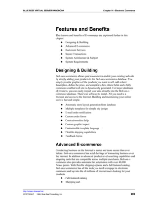 BLUE REEF VIRTUAL SERVER HANDBOOK                                                Chapter 14 - Electronic Commerce




                                   Features and Benefits
                                   The features and benefits of E-commerce are explained further in this
                                   chapter:
                                       ♣ Designing & Building
                                       ♣ Advanced E-commerce
                                       ♣ Backroom Services
                                       ♣ Secure Transactions
                                       ♣ System Architecture & Support
                                       ♣ System Requirements


                                   Designing & Building
                                   Bolt-on e-commerce allows you to commerce-enable your existing web site
                                   by simply adding your products to the Bolt-on e-commerce database. You
                                   simply provide graphics of the products you want to sell, add a short
                                   description, define the price, and complete a few others fields and a fully
                                   commerce-enabled web site is dynamically generated. For larger databases
                                   of products, you can easily import your data directly into the Bolt-on e-
                                   commerce database. There's no software to install. All you need is a
                                   browser and access to the Internet. Building and maintaining your online
                                   store is fast and simple.
                                         ♣    Automatic store layout generation from database
                                         ♣    Multiple templates for simple site design
                                         ♣    E-mail order notification
                                         ♣    Custom order forms
                                         ♣    Context-sensitive help
                                         ♣    Custom graphic import
                                         ♣    Customizable template language
                                         ♣    Flexible shipping capabilities
                                         ♣    Feedback forms


                                   Advanced E-commerce
                                   Conducting business on the Internet is easier and more secure than ever
                                   before. Bolt-on e-commerce has a rich heritage of transacting business over
                                   the Internet. In addition to advanced product-level searching capabilities and
                                   shopping carts that are compatible across multiple merchants, Bolt-on e-
                                   commerce also provides automatic tax calculation with over 40,000
                                   Nexus points. With flexible shipping options and a full featured catalog,
                                   Bolt-on e-commerce has all the tools you need to engage in electronic
                                   commerce and tap into the of millions of Internet users looking for your
                                   products.
                                        ♣ Full-featured catalog
                                        ♣ Shopping cart


http://virtserv.bluereef.net
COPYRIGHT © 1999 Blue Reef Consulting, Inc.                                                                 201
 