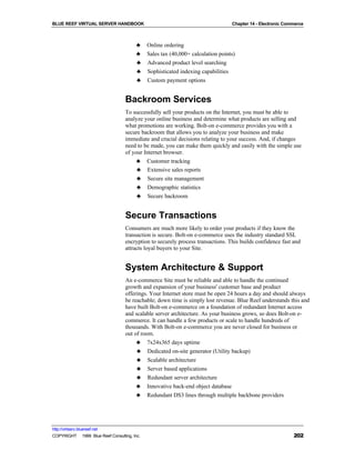 BLUE REEF VIRTUAL SERVER HANDBOOK                                                 Chapter 14 - Electronic Commerce



                                         ♣    Online ordering
                                         ♣    Sales tax (40,000+ calculation points)
                                         ♣    Advanced product level searching
                                         ♣    Sophisticated indexing capabilities
                                         ♣    Custom payment options


                                   Backroom Services
                                   To successfully sell your products on the Internet, you must be able to
                                   analyze your online business and determine what products are selling and
                                   what promotions are working. Bolt-on e-commerce provides you with a
                                   secure backroom that allows you to analyze your business and make
                                   immediate and crucial decisions relating to your success. And, if changes
                                   need to be made, you can make them quickly and easily with the simple use
                                   of your Internet browser.
                                         ♣    Customer tracking
                                         ♣    Extensive sales reports
                                         ♣    Secure site management
                                         ♣    Demographic statistics
                                         ♣    Secure backroom


                                   Secure Transactions
                                   Consumers are much more likely to order your products if they know the
                                   transaction is secure. Bolt-on e-commerce uses the industry standard SSL
                                   encryption to securely process transactions. This builds confidence fast and
                                   attracts loyal buyers to your Site.


                                   System Architecture & Support
                                   An e-commerce Site must be reliable and able to handle the continued
                                   growth and expansion of your business' customer base and product
                                   offerings. Your Internet store must be open 24 hours a day and should always
                                   be reachable; down time is simply lost revenue. Blue Reef understands this and
                                   have built Bolt-on e-commerce on a foundation of redundant Internet access
                                   and scalable server architecture. As your business grows, so does Bolt-on e-
                                   commerce. It can handle a few products or scale to handle hundreds of
                                   thousands. With Bolt-on e-commerce you are never closed for business or
                                   out of room.
                                        ♣ 7x24x365 days uptime
                                        ♣ Dedicated on-site generator (Utility backup)
                                        ♣ Scalable architecture
                                        ♣ Server based applications
                                        ♣ Redundant server architecture
                                        ♣ Innovative back-end object database
                                        ♣ Redundant DS3 lines through multiple backbone providers




http://virtserv.bluereef.net
COPYRIGHT © 1999 Blue Reef Consulting, Inc.                                                                  202
 