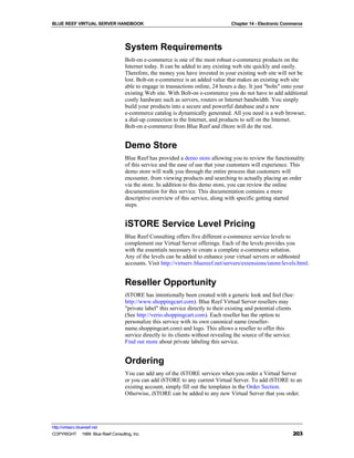 BLUE REEF VIRTUAL SERVER HANDBOOK                                                  Chapter 14 - Electronic Commerce




                                   System Requirements
                                   Bolt-on e-commerce is one of the most robust e-commerce products on the
                                   Internet today. It can be added to any existing web site quickly and easily.
                                   Therefore, the money you have invested in your existing web site will not be
                                   lost. Bolt-on e-commerce is an added value that makes an existing web site
                                   able to engage in transactions online, 24 hours a day. It just "bolts" onto your
                                   existing Web site. With Bolt-on e-commerce you do not have to add additional
                                   costly hardware such as servers, routers or Internet bandwidth. You simply
                                   build your products into a secure and powerful database and a new
                                   e-commerce catalog is dynamically generated. All you need is a web browser,
                                   a dial-up connection to the Internet, and products to sell on the Internet.
                                   Bolt-on e-commerce from Blue Reef and iStore will do the rest.


                                   Demo Store
                                   Blue Reef has provided a demo store allowing you to review the functionality
                                   of this service and the ease of use that your customers will experience. This
                                   demo store will walk you through the entire process that customers will
                                   encounter, from viewing products and searching to actually placing an order
                                   via the store. In addition to this demo store, you can review the online
                                   documentation for this service. This documentation contains a more
                                   descriptive overview of this service, along with specific getting started
                                   steps.


                                   iSTORE Service Level Pricing
                                   Blue Reef Consulting offers five different e-commerce service levels to
                                   complement our Virtual Server offerings. Each of the levels provides you
                                   with the essentials necessary to create a complete e-commerce solution.
                                   Any of the levels can be added to enhance your virtual servers or subhosted
                                   accounts. Visit http://virtserv.bluereef.net/servers/extensions/istore/levels.html.


                                   Reseller Opportunity
                                   iSTORE has intentionally been created with a generic look and feel (See:
                                   http://www.shoppingcart.com). Blue Reef Virtual Server resellers may
                                   "private label" this service directly to their existing and potential clients
                                   (See http://verio.shoppingcart.com). Each reseller has the option to
                                   personalize this service with its own canonical name (reseller-
                                   name.shoppingcart.com) and logo. This allows a reseller to offer this
                                   service directly to its clients without revealing the source of the service.
                                   Find out more about private labeling this service.


                                   Ordering
                                   You can add any of the iSTORE services when you order a Virtual Server
                                   or you can add iSTORE to any current Virtual Server. To add iSTORE to an
                                   existing account, simply fill out the templates in the Order Section.
                                   Otherwise, iSTORE can be added to any new Virtual Server that you order.




http://virtserv.bluereef.net
COPYRIGHT © 1999 Blue Reef Consulting, Inc.                                                                    203
 
