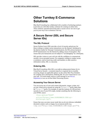 BLUE REEF VIRTUAL SERVER HANDBOOK                                                 Chapter 14 - Electronic Commerce




                                   Other Turnkey E-Commerce
                                   Solutions
                                   Blue Reef Consulting has collaborated with a number of technology partners
                                   to provide you with other turnkey solutions for creating an online store.
                                   These solutions--payment processing and a a secure server--are sure to get
                                   you on your way to an e-commerce web site.


                                   A Secure Server (SSL and Secure
                                   Server IDs)
                                   The SSL Protocol
                                   Secure Sockets Layer (SSL) provides a level of security and privacy for
                                   those wishing to conduct secure transactions over the Internet. Introduced to
                                   the Internet market by Netscape Communications, the SSL protocol protects
                                   HTTP transmissions over the Internet by adding a layer of encryption. This
                                   insures that your transactions are not subject to "eavesdropping" by a third party.
                                   SSL provides visitors to your web site with the confidence to communicate
                                   securely via an encrypted session. For companies wishing to conduct secure
                                   e-commerce, such as receiving credit card numbers or other sensitive
                                   information online, SSL is a necessity.

                                   Ordering SSL
                                   Blue Reef Consulting offers SSL as an add-on enhancement feature for its
                                   Virtual Server System—a nominal setup fee is required, but no monthly
                                   recurring charges are applicable (please see the online SSL Price Schedule
                                   for complete price information). Ordering SSL for your Virtual Server is an
                                   easy task. You need simply send an e-mail message to our Service
                                   Department or use our on-line Order Processing System.

                                   Accessing Your Secure Server
                                   You can access any of your web content (documents, images, scripts, etc)
                                   on your virtual server securely by using the "https://" prefix rather than
                                   the "http://" prefix. For example, to send the contents of a fill-out-form
                                   securely to one of your CGI scripts, include something like the following in
                                   your HTML source:
                                       <form method="POST"
                                       action="https://www.YOURDOMAIN.COM/cgi-
                                       bin/script.cgi">
                                   Ensure that once you enter secure mode that you do not reference embedded
                                   document content, such as images, by an insecure prefix (e.g.
                                   <img src="http://www.YOURDOMAIN.COM/image.gif/">).




http://virtserv.bluereef.net
COPYRIGHT © 1999 Blue Reef Consulting, Inc.                                                                  204
 