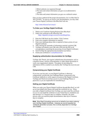 BLUE REEF VIRTUAL SERVER HANDBOOK                                             Chapter 14 - Electronic Commerce


                                      1.Which authority you registered through.
                                      2.The name and contact information you gave as an administrative
                                        contact.
                                      3.The name and contact information you gave as a technical contact.

                                 Once you have gathered all the proper documentation, fax it to Blue Reef at
                                 305-274-9593. As soon as we receive your documentation, you may order
                                 your Thawte Digital Certificate at the Blue Reef web site:

                                      http://orders.bluereef.net/virtserv/

                                 To Order your VeriSign Digital Certificate

                                 1.   Obtain your Certificate Signing Request from Blue Reef.
                                 2.   Order your certificate at the following URL
                                          https://digitalid.verisign.com/server/enrollStep4.htm

                                 3.   Paste the CSR block into the window. Click Continue.
                                 4.   Enter your company information as required.
                                 5.   Enter your challenge phrase (this is required in future actions of your
                                      Digital Certificate.
                                 6.   After entering the remainder of information required, send the CSR.
                                 7.   VeriSign will identify your CSR with a PIN (use this PIN in all
                                      correspondence concerning the processing of your Digital Certificate).
                                 8.   Send VeriSign the appropriate documentation (see below).
                                 9.   Email your certificate to vcert@bluereef.net.

                                 Supplying authentication documentation for VeriSign

                                 VeriSign, like Thawte, also requires authentication documentation, such as
                                 a business license, Articles of Incorporation, or other charter documents to
                                 verify your organization's identity. Procedures for providing this
                                 information will be e-mailed to you shortly after VeriSign has received your
                                 CSR.

                                 Compromising your Digital Certificate

                                 If you lose your key pair, or your Digital Certificate is otherwise
                                 compromised, you provide your Challenge Phrase or password to the
                                 Certificate Authority to verify request revocation of the Digital Certificate.
                                 VeriSign and Thawte do not have access to your Challenge Phrase or
                                 password, so you are responsible for remembering it.

                                 Getting your Digital Certificate

                                 When you order your Thawte Digital Certificate through Blue Reef, we will
                                 act on your behalf with Thawte and install the certificate for you. When
                                 you order a Digital Certificate from VeriSign, you must email the certificate
                                 to us so we can install the certificate on your Virtual Server; installation can
                                 take between 1 to 3 business days to complete. Generally, the entire
                                 process, after you send the proper documentation, takes up to 8 business
                                 days to complete.

                                 Note: Blue Reef Consulting cannot act on behalf of you when ordering
                                 your VeriSign Digital Certificate. Likewise we cannot expedite the
                                 certificate generation process; this is strictly dependent on VeriSign
                                 and Thawte.



http://virtserv.bluereef.net
COPYRIGHT © 1999 Blue Reef Consulting, Inc.                                                                 208
 