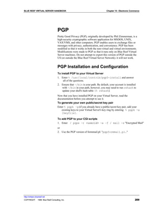 BLUE REEF VIRTUAL SERVER HANDBOOK                                                Chapter 14 - Electronic Commerce




                                   PGP
                                   Pretty Good Privacy (PGP), originally developed by Phil Zimmerman, is a
                                   high-security cryptographic software application for MSDOS, UNIX,
                                   VAX/VMS, and other computers. PGP enables users to exchange files or
                                   messages with privacy, authentication, and convenience. PGP has been
                                   modified so that it works in both the non-virtual and virtual environments.
                                   Modifications were made to PGP so that it runs only on Blue Reef Virtual
                                   Server machines. Do not attempt to export this version of PGP outside the
                                   US (or outside the Blue Reef Virtual Server Network); it will not work.


                                   PGP Installation and Configuration
                                   To install PGP to your Virtual Server
                                   1. Enter % /usr/local/contrib/pgp5-install and answer
                                        all of the questions.
                                   2. Ensure that ~/bin is your path. By default, your account is installed
                                       with ~/bin in your path, however, you may need to run rehash to
                                       update your shell's hash table (% rehash).
                                   Now that you have installed PGP on your Virtual Server, read the
                                   documentation before you attempt to use it.
                                   To generate your own public/secret key pair
                                   Enter % pgpk –g (if you already have a public/secret key pair, add your
                                      existing keys to your Virtual Server's key ring by entering % pgpk -a
                                      [keyfile].

                                   To add PGP to your CGI scripts
                                   1. Enter / pgpe -r <userid> -a –f / mail -s "Encrypted Mail"
                                   or
                                   2. Use the PGP version of formmail.pl: "pgpformmail.pl."




http://virtserv.bluereef.net
COPYRIGHT © 1999 Blue Reef Consulting, Inc.                                                                 209
 