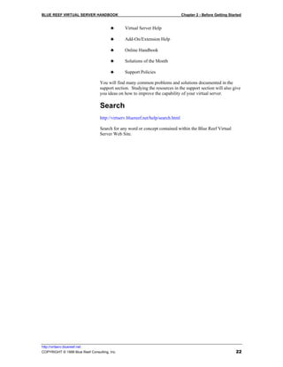 BLUE REEF VIRTUAL SERVER HANDBOOK                                                Chapter 2 - Before Getting Started


                                       ♣       Virtual Server Help

                                       ♣       Add-On/Extension Help

                                       ♣       Online Handbook

                                       ♣       Solutions of the Month

                                       ♣       Support Policies

                                 You will find many common problems and solutions documented in the
                                 support section. Studying the resources in the support section will also give
                                 you ideas on how to improve the capability of your virtual server.

                                 Search
                                 http://virtserv.bluereef.net/help/search.html

                                 Search for any word or concept contained within the Blue Reef Virtual
                                 Server Web Site.




http://virtserv.bluereef.net
COPYRIGHT © 1999 Blue Reef Consulting, Inc.                                                                     22
 