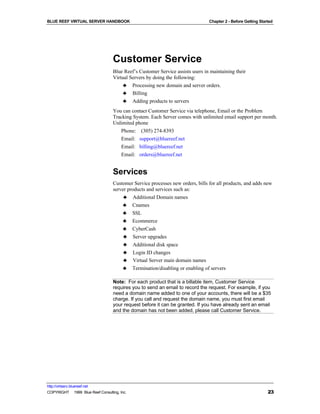 BLUE REEF VIRTUAL SERVER HANDBOOK                                               Chapter 2 - Before Getting Started




                                   Customer Service
                                   Blue Reef’s Customer Service assists users in maintaining their
                                   Virtual Servers by doing the following:
                                        ♣ Processing new domain and server orders.
                                        ♣ Billing
                                        ♣ Adding products to servers
                                   You can contact Customer Service via telephone, Email or the Problem
                                   Tracking System. Each Server comes with unlimited email support per month.
                                   Unlimited phone
                                      Phone: (305) 274-8393
                                        Email: support@bluereef.net
                                        Email: billing@bluereef.net
                                        Email: orders@bluereef.net


                                   Services
                                   Customer Service processes new orders, bills for all products, and adds new
                                   server products and services such as:
                                        ♣ Additional Domain names
                                       ♣ Cnames
                                       ♣ SSL
                                       ♣ Ecommerce
                                       ♣ CyberCash
                                        ♣ Server upgrades
                                        ♣ Additional disk space
                                        ♣ Login ID changes
                                        ♣ Virtual Server main domain names
                                       ♣ Termination/disabling or enabling of servers

                                   Note: For each product that is a billable item, Customer Service
                                   requires you to send an email to record the request. For example, if you
                                   need a domain name added to one of your accounts, there will be a $35
                                   charge. If you call and request the domain name, you must first email
                                   your request before it can be granted. If you have already sent an email
                                   and the domain has not been added, please call Customer Service.




http://virtserv.bluereef.net
COPYRIGHT © 1999 Blue Reef Consulting, Inc.                                                                    23
 
