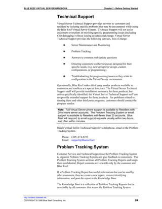 BLUE REEF VIRTUAL SERVER HANDBOOK                                             Chapter 2 - Before Getting Started



                                 Technical Support
                                 Virtual Server Technical Support provides answers to customers and
                                 resellers by isolating specific problems that may be encountered while using
                                 the Blue Reef Virtual Server System. Technical Support will not assist
                                 customers or resellers in resolving specific programming issues (including
                                 CGI debugging) without issuing an additional charge. Virtual Server
                                 Technical Support provides the following services, free of charge:

                                       ♣      Server Maintenance and Monitoring

                                       ♣      Problem Tracking

                                       ♣      Answers to common web update questions

                                       ♣      Directing customers to other resources designed for their
                                              specific needs, (e.g. newsgroups for design, custom
                                              configurations, or programming).

                                       ♣      Troubleshooting for programming issues as they relate to
                                              configuration in the Virtual Server environment.

                                 Occasionally, Blue Reef makes third party vendor products available to
                                 customers and resellers at a special low price. The Virtual Server Technical
                                 Support staff will provide installation assistance for these products, but
                                 unless specifically identified, the Virtual Server Technical Support staff can
                                 not provide extended support for these products. For problems related to
                                 running these and other third party programs, customers should contact the
                                 program vendor.

                                  Note: Full Virtual Server phone support is available to Resellers with
                                  20 or more server accounts. The Problem Tracking System or email
                                  support is available to Resellers with fewer than 20 accounts. Blue
                                  Reef will respond to email support requests usually within two hours,
                                  and often within minutes.

                                 Reach Virtual Server Technical Support via telephone, email or the Problem
                                 Tracking System.

                                      Phone: (305) 274-8393
                                      Email: support@bluereef.net

                                 Problem Tracking System
                                 Customer Service and Technical Support use the Problem Tracking System
                                 to organize Problem Tracking Reports and give feedback to customers. The
                                 Problem Tracking System archives all Problem Tracking Reports and keeps
                                 them confidential; Report contents are viewable only by the customer and
                                 Blue Reef.

                                 If a Problem Tracking Report has useful information that can be used by
                                 other customers, then we create a new report, remove identifying
                                 information, and post the report in the Knowledge Base.

                                 The Knowledge Base is a collection of Problem Tracking Reports that is
                                 searchable by all customers that access the Problem Tracking System.


http://virtserv.bluereef.net
COPYRIGHT © 1999 Blue Reef Consulting, Inc.                                                                  24
 