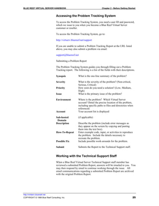 BLUE REEF VIRTUAL SERVER HANDBOOK                                              Chapter 2 - Before Getting Started


                                 Accessing the Problem Tracking System
                                 To access the Problem Tracking System, you need a user ID and password,
                                 which we issue to you when you become a Blue Reef Virtual Server
                                 customer or reseller.

                                 To access the Problem Tracking System, go to:

                                 http://virtserv.bluereef.net/support

                                 If you are unable to submit a Problem Tracking Report at the URL listed
                                 above, you may also submit a problem via email:

                                 support@bluereef.net

                                 Submitting a Problem Report

                                 The Problem Tracking System guides you through filling out a Problem
                                 Tracking report. The following is a list of the fields with their descriptions.

                                 Synopsis              What is the one-line summary of the problem?

                                 Severity              What is the severity of the problem? (Non-critical,
                                                       Serious, Critical)
                                 Priority              How soon do you need a solution? (Low, Medium,
                                                       High)
                                 Issue                 What is the primary issue of the problem?

                                 Environment           Where is the problem? Which Virtual Server
                                                       account? Detail the precise location of the problem,
                                                       including specific paths to files and directories when
                                                       referenced.
                                 Account               Your account list is displayed

                                 Sub-hosted            (if applicable)
                                  Domain
                                 Description           Describe the problem (include error messages as
                                                       they appear on the screen by copying and pasting
                                                       them into the text box).
                                 How-To-Repeat         Enter example code, input, or activities to reproduce
                                                       the problem. Include the details necessary to
                                                       recreate the problem.
                                 Possible Fix          Include possible work-arounds for the problem.

                                 Submit                Submits the Report to the Technical Support staff.


                                 Working with the Technical Support Staff
                                 When a Blue Reef Virtual Server Technical Support staff member has
                                 reviewed a submitted Problem Report, answers will be emailed to you. You
                                 may then respond by email to continue working through the issue. All
                                 email communications regarding a submitted Problem Report are archived
                                 with the original Problem Report.




http://virtserv.bluereef.net
COPYRIGHT © 1999 Blue Reef Consulting, Inc.                                                                   25
 