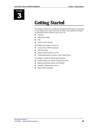 BLUE REEF VIRTUAL SERVER HANDBOOK                                                        Chapter 3 - Getting Started


   Chapter


      3
                                   Getting Started
                                   This chapter’s objective is to walk you through the initial steps of connecting
                                   to your ordered server after it has been activated. After reading this chapter,
                                   you should be able to connect to your server via:
                                   ♣ TELNET
                                   ♣ SSH (Secure Shell)
                                   ♣ FTP
                                   ♣ Windows (file sharing)
                                   This chapter also teaches you how to:
                                   ♣ Execute basic UNIX commands.
                                   ♣ Edit files online.
                                   ♣ Upload /Download files via FTP.
                                   ♣ Understand directory structure of the Virtual Server.
                                   This chapter includes the following information:
                                   ♣ Understanding your Email Configuration Letter
                                   ♣ Registering Domain Names with InterNIC
                                   ♣ Remotely Administering servers
                                   ♣ Basic UNIX commands




http://virtserv.bluereef.net
COPYRIGHT © 1999 Blue Reef Consulting, Inc.                                                                      26
 