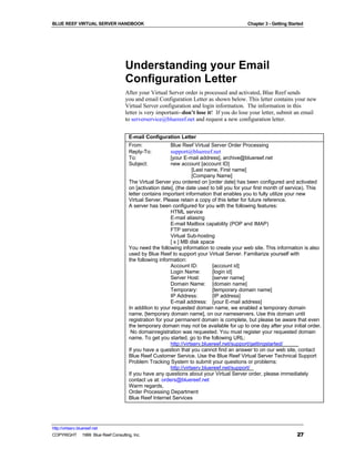 BLUE REEF VIRTUAL SERVER HANDBOOK                                                         Chapter 3 - Getting Started




                                   Understanding your Email
                                   Configuration Letter
                                   After your Virtual Server order is processed and activated, Blue Reef sends
                                   you and email Configuration Letter as shown below. This letter contains your new
                                   Virtual Server configuration and login information. The information in this
                                   letter is very important--don’t lose it! If you do lose your letter, submit an email
                                   to serverservice@bluereef.net and request a new configuration letter.


                                     E-mail Configuration Letter
                                     From:             Blue Reef Virtual Server Order Processing
                                     Reply-To:         support@bluereef.net
                                     To:                 [your E-mail address], archive@bluereef.net
                                     Subject:            new account [account ID]
                                                                    [Last name, First name]
                                                                    [Company Name]
                                     The Virtual Server you ordered on [order date] has been configured and activated
                                     on [activation date], (the date used to bill you for your first month of service). This
                                     letter contains important information that enables you to fully utilize your new
                                     Virtual Server. Please retain a copy of this letter for future reference.
                                     A server has been configured for you with the following features:
                                                         HTML service
                                                         E-mail aliasing
                                                         E-mail Mailbox capability (POP and IMAP)
                                                         FTP service
                                                         Virtual Sub-hosting
                                                         [ x ] MB disk space
                                     You need the following information to create your web site. This information is also
                                     used by Blue Reef to support your Virtual Server. Familiarize yourself with
                                     the following information:
                                                         Account ID:         [account id]
                                                         Login Name:         [login id]
                                                         Server Host:        [server name]
                                                         Domain Name: [domain name]
                                                         Temporary:          [temporary domain name]
                                                         IP Address:         [IP address]
                                                         E-mail address: [your E-mail address]
                                     In addition to your requested domain name, we enabled a temporary domain
                                     name, [temporary domain name], on our nameservers. Use this domain until
                                     registration for your permanent domain is complete, but please be aware that even
                                     the temporary domain may not be available for up to one day after your initial order.
                                      No domainregistration was requested. You must register your requested domain
                                     name. To get you started, go to the following URL:
                                                         http://virtserv.bluereef.net/support/gettingstarted/
                                     If you have a question that you cannot find an answer to on our web site, contact
                                     Blue Reef Customer Service. Use the Blue Reef Virtual Server Technical Support
                                     Problem Tracking System to submit your questions or problems:
                                                         http://virtserv.bluereef.net/support/
                                     If you have any questions about your Virtual Server order, please immediately
                                     contact us at: orders@bluereef.net
                                     Warm regards,
                                     Order Processing Department
                                     Blue Reef Internet Services




http://virtserv.bluereef.net
COPYRIGHT © 1999 Blue Reef Consulting, Inc.                                                                       27
 