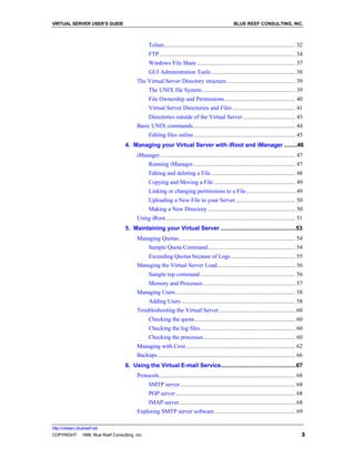 VIRTUAL SERVER USER’S GUIDE                                                                        BLUE REEF CONSULTING, INC.



                                               Telnet...................................................................................... 32
                                               FTP......................................................................................... 34
                                               Windows File Share ................................................................ 37
                                               GUI Administration Tools ....................................................... 38
                                        The Virtual Server Directory structure............................................. 39
                                               The UNIX file System............................................................. 39
                                               File Ownership and Permissions .............................................. 40
                                               Virtual Server Directories and Files ......................................... 41
                                               Directories outside of the Virtual Server .................................. 43
                                        Basic UNIX commands................................................................... 44
                                               Editing files online .................................................................. 45
                                  4. Managing your Virtual Server with iRoot and iManager ........46
                                        iManager ........................................................................................ 47
                                               Running iManager................................................................... 47
                                               Editing and deleting a File ....................................................... 48
                                               Copying and Moving a File ..................................................... 49
                                               Linking or changing permissions to a File................................ 49
                                               Uploading a New File to your Server ....................................... 50
                                               Making a New Directory ......................................................... 50
                                        Using iRoot..................................................................................... 51
                                  5. Maintaining your Virtual Server .............................................53
                                        Managing Quotas............................................................................ 54
                                               Sample Quota Command......................................................... 54
                                               Exceeding Quotas because of Logs .......................................... 55
                                        Managing the Virtual Server Load................................................... 56
                                               Sample top command .............................................................. 56
                                               Memory and Processes ............................................................ 57
                                        Managing Users .............................................................................. 58
                                               Adding Users .......................................................................... 58
                                        Troubleshooting the Virtual Server.................................................. 60
                                               Checking the quota.................................................................. 60
                                               Checking the log files.............................................................. 60
                                               Checking the processes............................................................ 60
                                        Managing with Cron ....................................................................... 62
                                        Backups.......................................................................................... 66
                                  6. Using the Virtual E-mail Service.............................................67
                                        Protocols......................................................................................... 68
                                               SMTP server ........................................................................... 68
                                               POP server .............................................................................. 68
                                               IMAP server............................................................................ 68
                                        Exploring SMTP server software..................................................... 69

http://virtserv.bluereef.net
COPYRIGHT © 1999 Blue Reef Consulting, Inc.                                                                                                  3
 