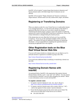 BLUE REEF VIRTUAL SERVER HANDBOOK                                                           Chapter 3 - Getting Started



                                   InterNIC will not register "a-name-longer-than-twentysix-characters.com"
                                   because domain names with fields longer than 26 characters are not
                                   allowed.
                                   InterNIC will not register "illegal_characters.net" because it contains an
                                   illegal character. Domain names can only contain letters, digits, and dashes.


                                   Registering or Transfering Domains

                                   When you submit an order for a new Virtual Server or to add another domain
                                   to an existingVirtual Server, we will look up the domain. If the domain is
                                   registered, Blue Reef will ask you if you want to transfer the domain.
                                   Transferring the domain means a request is sent to the registar to modify the
                                   nameservers to point to the Blue Reef Virtual Server nameservers. None of the
                                   contact information is changed during the transfer process.
                                   If the domain does not exist, Blue Reef will ask you if you would like
                                   to register it. If you say yes the registration template will be sent to the
                                   registar. The registar will send you additional information on registering
                                   the domain. You are responsible for completing the registration process
                                   and paying all applicable fees to the registrar.


                                   Other Registration tools on the Blue
                                   Reef Virtual Server Web Site
                                   If you are still trying to decide on a domain name you can check to see if a
                                   particular domain is registered or available by going to this URL:
                                   http://virtserv.bluereef.net/servers/dns.html
                                   If you need some additional help on modifying or transferring a domain use
                                   this URL:
                                   http://virtserv.bluereef.net/servers/dns_transfer.html


                                   Registering Domain Names with
                                   InterNIC
                                   As mentioned before, InterNIC is the organization that registers Internet
                                   Domain Names with the ".com", ".org", and ".net" suffixes. You may choose
                                   to work directly at InterNIC's web site when managing your domain. Below
                                   is some information on how to work with InterNIC.

                                   To register a domain name
                                   1. To register a top-level domain of .com, .net, .org or .edu go to
                                       http://www.internic.net/help/domain/new-domain-reg.html.
                                   2. To register a top-level domain name with a country code (e.g. ".uk"),
                                       refer to the registrar for that country’s top-level domains.
                                   3. Ensure that the domain name has the correct name servers listed. The
                                      name servers for Blue Reef Virtual Servers are as follows:
                                      ♣ NS1.SECURE.NET


http://virtserv.bluereef.net
COPYRIGHT © 1999 Blue Reef Consulting, Inc.                                                                         30
 