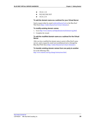 BLUE REEF VIRTUAL SERVER HANDBOOK                                                      Chapter 3 - Getting Started



                                        ♣     192.41.1.10
                                        ♣     NS2.SECURE.NET
                                        ♣     192.41.2.10

                                   To add the domain name as a subhost for your Virtual Server
                                   Send a request either by email (orders@bluereef.net) or the Blue Reef
                                   Web Store (https://orders.bluereef.net/virtserv/domains/).

                                   To modify existing domain names
                                   1. Go to http://www.internic.net/help/domain/mod-domain-reg.html.
                                   2. Complete the wizard.

                                   To add the modified domain name as a subhost for the Virtual
                                   Server
                                   After you have modified the domain name to point to Blue Reef's name
                                   servers, send a request by email (service@bluereef.net) or through the
                                   Blue Reef Web Store (https://orders.bluereef.net/virtserv/domains/).

                                   To transfer existing domain names from one party to another
                                   Go to the following URL:
                                   http://www.internic.net/reg-change/instructions.html.




http://virtserv.bluereef.net
COPYRIGHT © 1999 Blue Reef Consulting, Inc.                                                                    31
 