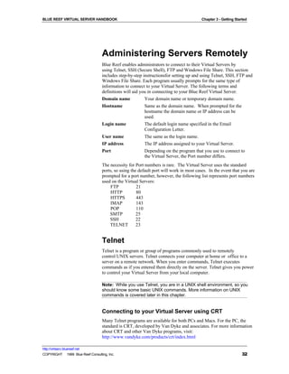 BLUE REEF VIRTUAL SERVER HANDBOOK                                                        Chapter 3 - Getting Started




                                   Administering Servers Remotely
                                   Blue Reef enables administrators to connect to their Virtual Servers by
                                   using Telnet, SSH (Secure Shell), FTP and Windows File Share. This section
                                   includes step-by-step instructionsfor setting up and using Telnet, SSH, FTP and
                                   Windows File Share. Each program usually prompts for the same type of
                                   information to connect to your Virtual Server. The following terms and
                                   definitions will aid you in connecting to your Blue Reef Virtual Server.
                                   Domain name            Your domain name or temporary domain name.
                                   Hostname               Same as the domain name. When prompted for the
                                                          hostname the domain name or IP address can be
                                                          used.
                                   Login name             The default login name specified in the Email
                                                          Configuration Letter.
                                   User name              The same as the login name.
                                   IP address             The IP address assigned to your Virtual Server.
                                   Port                   Depending on the program that you use to connect to
                                                          the Virtual Server, the Port number differs.
                                   The necessity for Port numbers is rare. The Virtual Server uses the standard
                                   ports, so using the default port will work in most cases. In the event that you are
                                   prompted for a port number, however, the following list represents port numbers
                                   used on the Virtual Servers:
                                        FTP           21
                                        HTTP          80
                                        HTTPS         443
                                        IMAP          143
                                        POP           110
                                       SMTP           25
                                       SSH            22
                                       TELNET         23


                                   Telnet
                                   Telnet is a program or group of programs commonly used to remotely
                                   control UNIX servers. Telnet connects your computer at home or office to a
                                   server on a remote network. When you enter commands, Telnet executes
                                   commands as if you entered them directly on the server. Telnet gives you power
                                   to control your Virtual Server from your local computer.

                                   Note: While you use Telnet, you are in a UNIX shell environment, so you
                                   should know some basic UNIX commands. More information on UNIX
                                   commands is covered later in this chapter.


                                   Connecting to your Virtual Server using CRT
                                   Many Telnet programs are available for both PCs and Macs. For the PC, the
                                   standard is CRT, developed by Van Dyke and associates. For more information
                                   about CRT and other Van Dyke programs, visit:
                                   http://www.vandyke.com/products/crt/index.html

http://virtserv.bluereef.net
COPYRIGHT © 1999 Blue Reef Consulting, Inc.                                                                      32
 