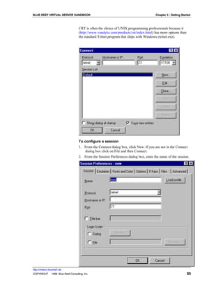 BLUE REEF VIRTUAL SERVER HANDBOOK                                                     Chapter 3 - Getting Started



                                   CRT is often the choice of UNIX programming professionals because it
                                   (http://www.vandyke.com/products/crt/index.html) has more options than
                                   the standard Telnet program that ships with Windows (telnet.exe).




                                   To configure a session
                                   1. From the Connect dialog box, click New. If you are not in the Connect
                                       dialog box click on File and then Connect.
                                   2. From the Session Preferences dialog box, enter the name of the session.




http://virtserv.bluereef.net
COPYRIGHT © 1999 Blue Reef Consulting, Inc.                                                                   33
 