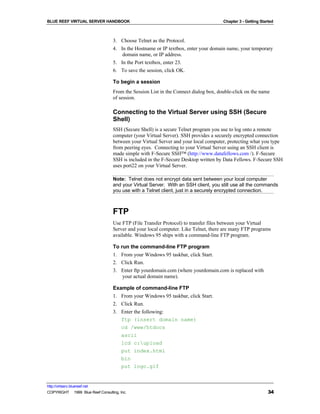 BLUE REEF VIRTUAL SERVER HANDBOOK                                                     Chapter 3 - Getting Started



                                   3. Choose Telnet as the Protocol.
                                   4. In the Hostname or IP textbox, enter your domain name, your temporary
                                       domain name, or IP address.
                                   5. In the Port textbox, enter 23.
                                   6. To save the session, click OK.

                                   To begin a session
                                   From the Session List in the Connect dialog box, double-click on the name
                                   of session.

                                   Connecting to the Virtual Server using SSH (Secure
                                   Shell)
                                   SSH (Secure Shell) is a secure Telnet program you use to log onto a remote
                                   computer (your Virtual Server). SSH provides a securely encrypted connection
                                   between your Virtual Server and your local computer, protecting what you type
                                   from peering eyes. Connecting to your Virtual Server using an SSH client is
                                   made simple with F-Secure SSH™ (http://www.datafellows.com /). F-Secure
                                   SSH is included in the F-Secure Desktop written by Data Fellows. F-Secure SSH
                                   uses port22 on your Virtual Server.

                                   Note: Telnet does not encrypt data sent between your local computer
                                   and your Virtual Server. With an SSH client, you still use all the commands
                                   you use with a Telnet client, just in a securely encrypted connection.



                                   FTP
                                   Use FTP (File Transfer Protocol) to transfer files between your Virtual
                                   Server and your local computer. Like Telnet, there are many FTP programs
                                   available. Windows 95 ships with a command-line FTP program.

                                   To run the command-line FTP program
                                   1. From your Windows 95 taskbar, click Start.
                                   2. Click Run.
                                   3. Enter ftp yourdomain.com (where yourdomain.com is replaced with
                                       your actual domain name).

                                   Example of command-line FTP
                                   1. From your Windows 95 taskbar, click Start.
                                   2. Click Run.
                                   3. Enter the following:
                                      ftp (insert domain name)
                                      cd /www/htdocs
                                      ascii
                                      lcd c:upload
                                      put index.html
                                      bin
                                      put logo.gif


http://virtserv.bluereef.net
COPYRIGHT © 1999 Blue Reef Consulting, Inc.                                                                   34
 