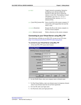 BLUE REEF VIRTUAL SERVER HANDBOOK                                                        Chapter 3 - Getting Started



                                   prompt                          Toggle interactive prompting. Interactive
                                                                   prompting occurs during multiple file
                                                                   transfers to allow the user to selectively
                                                                   retrieve or store files. If prompting is turned
                                                                   off (default is on), any mget or mput
                                                                   transferred all files, and any mdelete
                                                                   deleted all files.
                                   put [local-file] [remote-file] Store a local file on the remote computer. If
                                                                  remote-file is left unspecified, the local file
                                                                  name is used.
                                   rename [from] [to]              Rename the file on the remote computer, to
                                                                   the file on local computer.
                                   rmdir [directory-name]          Delete a directory on the remote computer.

                                   Connecting to your Virtual Server using WS_FTP
                                   These directions will help you use WS_FTP, an easy-to-use FTP client.
                                   (http://www.bluereef.net/software/WSFTP/wsftp-wsping.html)

                                   To connect to your Virtual Server using WS_FTP
                                   1. At the main WS_FTP screen click Connect.




                                   2. For the Profile Name, enter your company name or domain name


                                   3. For Host Name/Address, enter your domain name (or temporary domain
                                      name if your domain name has not yet been registered).
                                   4. For User ID, enter your login name.
                                   5. For Password, enter your login password.




http://virtserv.bluereef.net
COPYRIGHT © 1999 Blue Reef Consulting, Inc.                                                                      36
 