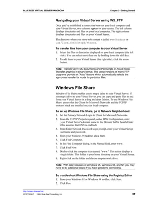 BLUE REEF VIRTUAL SERVER HANDBOOK                                                        Chapter 3 - Getting Started



                                   Navigating your Virtual Server using WS_FTP
                                   Once you’ve established a connection between your local computer and
                                   your Virtual Server, two columns appear on your screen. The left column
                                   displays directories and files on your local computer. The right column
                                   displays directories and files on your Virtual Server.
                                   The directory where you store web content is called www/htdocs or
                                   usr/local/etc/httpd/htdocs.

                                   To transfer files from your computer to your Virtual Server
                                   1. Select the files or directories displayed on your local computer (the left
                                       side). You can select more than one by holding down the shift key.
                                   2. To add them to your Virtual Server (the right side), click the arrow
                                       button.

                                   Note: Transfer all HTML documents and Perl scripts in ASCII mode.
                                   Transfer graphics in binary format. The latest versions of many FTP
                                   programs provide an "Auto" feature which automatically selects the
                                   apprpriate transfer for mode for particular files.



                                   Windows File Share
                                   Windows File Share enables you to map a drive to your Virtual Server. If
                                   you map a drive to your Virtual Server, you can copy and paste files to and
                                   from your Virtual Server in a drag and drop fashion. To use Windows File
                                   Share, ensure that the Client for Microsoft Networks and the TCP/IP
                                   protocol stack are installed on your local computer.

                                   To set up Windows File Share, go to Network Neighborhood:
                                   1. Set the Primary Network Login to Client for Microsoft Networks.
                                   2. From the TCP/IP Properties panel, under DNS Configuration, enter
                                       your Virtual Server's domain name in the Domain Suffix Search Order
                                       (this assumes that DNS is enabled).
                                   3. From Enter Network Password login prompt, enter your Virtual Server
                                       username and password.
                                   4. From your Windows 95 taskbar, click Start.
                                   5. Click Find/Computer.
                                   6. In the Find Computer dialog, in the Named field, enter www.
                                   7. Click Find Now.
                                   8. Double-click the computer icon named "www." This action displays a
                                       single folder. This folder is your home directory on your Virtual Server.
                                   9. Right-click on the folder and choose map network drive.

                                   Note: With later releases of Windows 95, Windows 98, and NT you may
                                   have to do additional steps if you have problems connecting.


                                   To troubleshoot Windows File Share using the Registry Editor
                                   1. From your Windows 95 or Windows 98 taskbar, click Start.
                                   2. Click Run.

http://virtserv.bluereef.net
COPYRIGHT © 1999 Blue Reef Consulting, Inc.                                                                      37
 