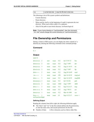 BLUE REEF VIRTUAL SERVER HANDBOOK                                                             Chapter 3 - Getting Started



                                     cp                  cp test test.new     copy the file test to test.new

                                   The following is list of file system symbols and definitions:
                                   . Current directory
                                   .. Parent directory
                                   / When used by itself or at the beginning of a path it represents the root
                                      directory. When used within a path it is a separator.
                                   ~ Alias for the path to users home directory /usr/home/login-id.

                                   Note: If your home directory is "/usr/home/bob", then the command
                                   "cd ~/etc" would change the current directory to "/usr/home/bob/etc".



                                   File Ownership and Permissions
                                   During a Telnet or SSH session, you can display the entire contents of a
                                   directory by entering the following command at the command prompt.

                                   Command
                                   ls -l

                                   Output
                                   total 12
                                   drwxr-xr-x 2              root     vuser      512      Jul 17 07:13         bin
                                   drwxr-xr-x 2              root     vuser      512      Aug 7 1997           dev
                                   drwxr-xr-x 3              trout    vuser      512      Aug 11 16:51         etc
                                   drwxr-xr-x 3              trout    vuser      512      Aug 7 1997           ftp
                                   drwx------    2           trout    vuser      512      Aug 24 14:05         mail
                                   -rw-------    1           trout    vuser      320      Apr 16 10:39         msql.acl
                                   drwx------    3           trout    vuser      512      Apr 16 10:39         msql2db
                                   drwxrwxr-x 2              trout    vuser      512      Jul 3 23:56          pub
                                   drwxr-xr-x 2              root     vuser      1024     Aug 7 1997           shlib
                                   drwx------    2           trout    vuser      512      Sep 13 23:17         tmp
                                   drwx--x--x 8              trout    vuser      512      Aug 7 09:51          usr
                                   drwxr-xr-x 3              trout    vuser      512      Mar 10 1998          var
                                   lrwx------    1           trout    vuser      19       Sep 13 23:17         www ->
                                   usr/local/etc/httpd

                                   Defining Output
                                   Reading the columns from left to right, the following definitions apply.
                                   ♣ The "drwx" and "-rw" in the first column defines the file permissions,
                                      or who has read, write, and execute permissions for the file.
                                   ♣ Number of links        A file or directory can be a link to other files.

http://virtserv.bluereef.net
COPYRIGHT © 1999 Blue Reef Consulting, Inc.                                                                            40
 