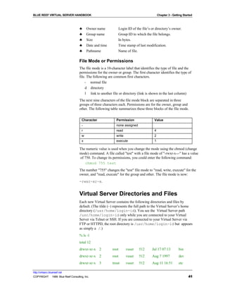 BLUE REEF VIRTUAL SERVER HANDBOOK                                                          Chapter 3 - Getting Started



                                   ♣     Owner name           Login ID of the file’s or directory’s owner.
                                   ♣     Group name           Group ID to which the file belongs.
                                   ♣     Size                 In bytes.
                                   ♣     Date and time        Time stamp of last modification.
                                   ♣     Pathname             Name of file.

                                   File Mode or Permissions
                                   The file mode is a 10-character label that identifies the type of file and the
                                   permissions for the owner or group. The first character identifies the type of
                                   file. The following are common first characters.
                                       - normal file
                                        d directory
                                        l link to another file or directory (link is shown in the last column)
                                   The next nine characters of the file mode block are separated in three
                                   groups of three characters each. Permissions are for the owner, group and
                                   other. The following table summarizes these three blocks of the file mode.


                                     Character              Permission                 Value
                                     -                      none assigned
                                     r                      read                       4
                                     w                      write                      2
                                     x                      execute                    1

                                   The numeric value is used when you change the mode using the chmod (change
                                   mode) command. A file called "test" with a file mode of "-rwxr-x---" has a value
                                   of 750. To change its permissions, you could enter the following command:
                                      chmod 755 test
                                   The number "755" changes the "test" file mode to "read, write, execute" for the
                                   owner, and "read, execute" for the group and other. The file mode is now:
                                   -rwxr-xr-x.


                                   Virtual Server Directories and Files
                                   Each new Virtual Server contains the following directories and files by
                                   default. (The tilde (~) represents the full path to the Virtual Server’s home
                                   directory (/usr/home/login-id). You see the Virtual Server path
                                   /usr/home/login-id only while you are connected to your Virtual
                                   Server via Telnet or SSH. If you are connected to your Virtual Server via
                                   FTP or HTTPD, the root directory is /usr/home/login-id but appears
                                   as simply a /.)
                                   % ls -l
                                   total 12
                                   drwxr-xr-x 2           root      vuser   512      Jul 17 07:13          bin
                                   drwxr-xr-x 2           root      vuser   512      Aug 7 1997            dev
                                   drwxr-xr-x 3           trout     vuser   512      Aug 11 16:51          etc

http://virtserv.bluereef.net
COPYRIGHT © 1999 Blue Reef Consulting, Inc.                                                                        41
 