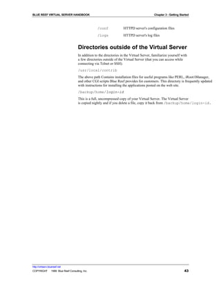 BLUE REEF VIRTUAL SERVER HANDBOOK                                                         Chapter 3 - Getting Started



                                                 /conf             HTTPD server's configuration files
                                                 /logs             HTTPD server's log files


                                   Directories outside of the Virtual Server
                                   In addition to the directories in the Virtual Server, familiarize yourself with
                                   a few directories outside of the Virtual Server (that you can access while
                                   connecting via Telnet or SSH).
                                   /usr/local/contrib
                                   The above path Contains installation files for useful programs like PERL, iRoot/iManager,
                                   and other CGI scripts Blue Reef provides for customers. This directory is frequently updated
                                   with instructions for installing the applications posted on the web site.
                                   /backup/home/login-id
                                   This is a full, uncompressed copy of your Virtual Server. The Virtual Server
                                   is copied nightly and if you delete a file, copy it back from /backup/home/login-id.




http://virtserv.bluereef.net
COPYRIGHT © 1999 Blue Reef Consulting, Inc.                                                                      43
 