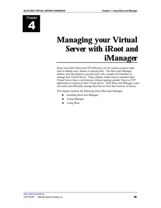 BLUE REEF VIRTUAL SERVER HANDBOOK                                             Chapter 4 - Using iRoot and iManager


   Chapter


      4
                                    Managing your Virtual
                                     Server with iRoot and
                                                 iManager
                                    Some users find Telnet and FTP difficult to use for routine common tasks
                                    such as adding users, aliases or copying files. The iRoot and iManager
                                    utilities were developed to provide users with a simple GUI interface to
                                    manage their Virtual Server. These utilities enable users to maintain their
                                    Virtual Server from a web browser without opening another Telnet or FTP
                                    application to connect to their Virtual Server. With iRoot and iManager, users
                                    can easily and efficiently manage their Server from their browser of choice.
                                    This chapter explains the following about iRoot and iManager:
                                        ♣ Installing iRoot and iManager
                                         ♣ Using iManager
                                         ♣ Using iRoot




http://virtserv.bluereef.net
COPYRIGHT © 1999 Blue Reef Consulting, Inc.                                                                   46
 
