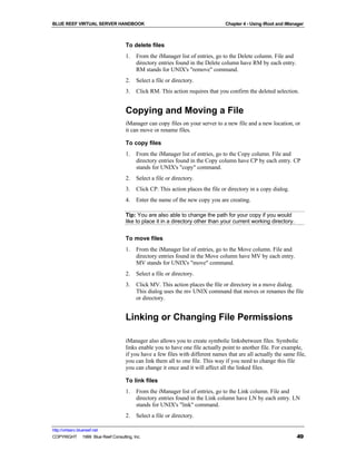BLUE REEF VIRTUAL SERVER HANDBOOK                                              Chapter 4 - Using iRoot and iManager



                                   To delete files
                                   1.   From the iManager list of entries, go to the Delete column. File and
                                        directory entries found in the Delete column have RM by each entry.
                                        RM stands for UNIX's "remove" command.
                                   2.   Select a file or directory.
                                   3.   Click RM. This action requires that you confirm the deleted selection.


                                   Copying and Moving a File
                                   iManager can copy files on your server to a new file and a new location, or
                                   it can move or rename files.

                                   To copy files
                                   1.   From the iManager list of entries, go to the Copy column. File and
                                        directory entries found in the Copy column have CP by each entry. CP
                                        stands for UNIX's "copy" command.
                                   2.   Select a file or directory.
                                   3.   Click CP. This action places the file or directory in a copy dialog.
                                   4.   Enter the name of the new copy you are creating.

                                   Tip: You are also able to change the path for your copy if you would
                                   like to place it in a directory other than your current working directory.


                                   To move files
                                   1.   From the iManager list of entries, go to the Move column. File and
                                        directory entries found in the Move column have MV by each entry.
                                        MV stands for UNIX's "move" command.
                                   2.   Select a file or directory.
                                   3.   Click MV. This action places the file or directory in a move dialog.
                                        This dialog uses the mv UNIX command that moves or renames the file
                                        or directory.


                                   Linking or Changing File Permissions

                                   iManager also allows you to create symbolic linksbetween files. Symbolic
                                   links enable you to have one file actually point to another file. For example,
                                   if you have a few files with different names that are all actually the same file,
                                   you can link them all to one file. This way if you need to change this file
                                   you can change it once and it will affect all the linked files.

                                   To link files
                                   1.   From the iManager list of entries, go to the Link column. File and
                                        directory entries found in the Link column have LN by each entry. LN
                                        stands for UNIX's "link" command.
                                   2.   Select a file or directory.

http://virtserv.bluereef.net
COPYRIGHT © 1999 Blue Reef Consulting, Inc.                                                                     49
 