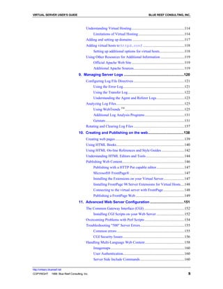 VIRTUAL SERVER USER’S GUIDE                                                                         BLUE REEF CONSULTING, INC.



                                         Understanding Virtual Hosting.......................................................114
                                               Limitations of Virtual Hosting ................................................114
                                         Adding and setting up domains ......................................................117
                                         Adding virtual hosts to httpd.conf ...........................................118
                                               Setting up additional options for virtual hosts..........................118
                                         Using Other Resources for Additional Information .........................119
                                               Official Apache Web Site .......................................................119
                                               Additional Apache Sources.....................................................119
                                   9. Managing Server Logs .........................................................120
                                         Configuring Log File Directives .....................................................121
                                               Using the Error Log................................................................121
                                               Using the Transfer Log...........................................................122
                                               Understanding the Agent and Referer Logs .............................123
                                         Analyzing Log Files.......................................................................125
                                               Using WebTrends TM ..............................................................125
                                               Additional Log Analysis Programs .........................................131
                                               Getstats ..................................................................................131
                                         Rotating and Clearing Log Files .....................................................137
                                   10. Creating and Publishing on the web..................................138
                                         Creating web pages ........................................................................139
                                         Using HTML Books.......................................................................140
                                         Using HTML On-line References and Style Guides ........................142
                                         Understanding HTML Editors and Tools ........................................144
                                         Publishing Web Content.................................................................146
                                               Publishing with a HTTP Put capable editor .............................147
                                               Microsoft® FrontPage® .........................................................147
                                               Installing the Extensions on your Virtual Server......................147
                                               Installing FrontPage 98 Server Extensions for Virtual Hosts....148
                                               Connecting to the virtual server with FrontPage ......................148
                                               Publishing a FrontPage Web...................................................149
                                   11. Advanced Web Server Configuration ................................151
                                         The Common Gateway Interface (CGI) ..........................................152
                                               Installing CGI Scripts on your Web Server .............................152
                                         Overcoming Problems with Perl Scripts .........................................154
                                         Troubleshooting "500" Server Errors..............................................155
                                               Common errors ......................................................................155
                                               CGI Security Issues ................................................................156
                                         Handling Multi-Language Web Content .........................................158
                                               Imagemaps.............................................................................160
                                               User Authentication................................................................160
                                               Server Side Include Commands ..............................................160

http://virtserv.bluereef.net
COPYRIGHT © 1999 Blue Reef Consulting, Inc.                                                                                                5
 