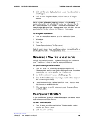 BLUE REEF VIRTUAL SERVER HANDBOOK                                              Chapter 4 - Using iRoot and iManager



                                   3.   Click LN. This action displays the Create Link to File or Create Link to
                                        Directory page.
                                   4.   Enter the name and path of the file you want to link to the file you
                                        selected.

                                   Tip: If you have a file called index.html and want to link a new file
                                   called welcome.html to it, select the LN next to your index.html file. On
                                   the Create Link to File page enter the Filename as welcome.html. If a
                                   user accesses welcome.html, it displays as the index.html file. If you edit
                                   your index.html file, the welcome.html file shows the changes.


                                   To change file permissons
                                   1.   From the iManager list of entries, go to the Permissions column.
                                   2.   Select a file.
                                   3.   Click CM.
                                   4.   Change the permissions of the file selected.

                                   Note: If you are unsure about what file permissions you need for a file or
                                   directory then leave the permission settings alone.



                                   Uploading a New File to your Server
                                   You can use iManager to upload a file for you from your local computer to
                                   your Virtual Server without the use of an additional FTP client.

                                   To upload files to your Virtual Server
                                   1.   From the Upload File to Current Working Directory section of
                                        iManager’s main window, enter the Local Filename (of the file on your
                                        computer that you want to upload to your virtual server).
                                   2.   Use the Browse button if you need to find the proper file.
                                   3.   Enter the Remote Filename or name that you want to call the file (once
                                        it is loaded onto your server).
                                   4.   Change the Remote Path if want to upload the file to a directory other
                                        than your current working directory.
                                   5.   After selecting the correct file and correct remote filename and path,
                                        click Upload File.


                                   Making a New Directory
                                   Within iManager you are able to add a new directory to your Virtual Server
                                   under your current working directory.

                                   To make new directories
                                   1.   From the Make New Directory section of iManager’s main window,
                                        enter the new directory name.
                                   2.   Click Make New Directory.

http://virtserv.bluereef.net
COPYRIGHT © 1999 Blue Reef Consulting, Inc.                                                                      50
 
