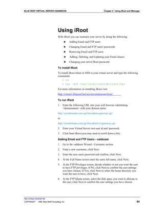 BLUE REEF VIRTUAL SERVER HANDBOOK                                               Chapter 4 - Using iRoot and iManager




                                   Using iRoot
                                   With iRoot you can maintain your server by doing the following:
                                         ♣    Adding Email and FTP users
                                         ♣    Changing Email and FTP users' passwords
                                         ♣    Removing Email and FTP users
                                         ♣    Adding, Deleting, and Updating your Email aliases
                                         ♣    Changing your server Root password

                                   To install iRoot
                                   To install iRoot telnet or SSH to your virtual server and type the following
                                   commands:
                                       % cd
                                       % tar –xvf /usr/local/contrib/iroot.tar
                                   For more information on installing iRoot visit:
                                   http://virtserv.bluereef.net/servers/extensions/iroot/

                                   To run iRoot
                                   1.   Enter the following URL into your web browser substituting
                                        <domainname> with your domain name:
                                   http://yourdomain.com/cgi-bin/admin/gateway.cgi/
                                   or
                                   http://yourdomain.com/cgi-bin/admin/vs/gateway.cgi/
                                   2.   Enter your Virtual Server root user id and password.
                                   3.   Click Start iRoot (you may need to scroll down a bit).

                                   Adding Email and FTP Users - vadduser
                                   1.   Go to the vadduser Wizard - Username section.
                                   2.   Enter a new username, click Next.
                                   3.   Enter the new users password and confirm, click Next.
                                   4.   At the Full Name screen enter the users full name, click Next.
                                   5.   At the FTP Privileges screen, decide whether or not you want the user
                                        to have FTP privileges. If No, click Next to confirm the user settings
                                        you have chosen. If Yes, click Next to select the home directory you
                                        want the user to have, click Next.
                                   6.   At the FTP Quota screen, select the disk space you want to allocate to
                                        the user, click Next to confirm the user settings you have chosen.




http://virtserv.bluereef.net
COPYRIGHT © 1999 Blue Reef Consulting, Inc.                                                                     51
 