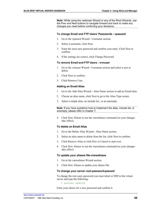 BLUE REEF VIRTUAL SERVER HANDBOOK                                                Chapter 4 - Using iRoot and iManager



                                   Note: While using the vadduser Wizard or any of the iRoot Wizards, use
                                   the Prev and Next buttons to navigate forward and back to make any
                                   changes you need before confirming your decisions.


                                   To change Email and FTP Users' Passwords - vpasswd
                                   1.   Go to the vpasswd Wizard - Username section.
                                   2.   Select a username, click Next.
                                   3.   Enter the users new password and confirm your entry. Click Next to
                                        confirm.
                                   4.   If the settings are correct, click Change Password.

                                   To remove Email and FTP Users - vrmuser
                                   1.   Go to the vrmuser Wizard - Username section and select a user to
                                        delete.
                                   2.   Click Next to confirm.
                                   3.   Click Remove User.

                                   Adding an Email Alias
                                   1.   Go to the Add Alias Wizard - Alias Name section to add an Email alias.
                                   2.   Choose an alias name, click Next to go to the Alias Type screen.
                                   3.   Select a simple alias, an include list , or an autoreply.

                                   Note: If you have questions how to implement the alias, include list, or
                                   autoreply, please refer to chapter 7.

                                   4.   Click New Aliases to run the vnewaliases command (so your changes
                                        take effect).

                                   To delete an Email Alias
                                   1.   Go to the Delete Alias Wizard - Alias Name section.
                                   2.   Select an alias name to delete from the list, click Next to confirm.
                                   3.   Click Remove Alias or click Prev or Cancel to start over.
                                   4.   Click New Aliases to run the vnewaliases command (so your changes
                                        take effect).

                                   To update your aliases file-vnewaliases
                                   1.   Go to the vnewaliases Wizard section.
                                   2.   Click New Aliases to update your aliases file.

                                   To change your server root password-passwd
                                   To change the root users password you must telnet or SSH to the vritual
                                   server and type the following:
                                       % passwd userid
                                   Enter your choice for a new password and confirm it.

http://virtserv.bluereef.net
COPYRIGHT © 1999 Blue Reef Consulting, Inc.                                                                      52
 