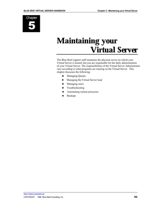BLUE REEF VIRTUAL SERVER HANDBOOK                                         Chapter 5 - Maintaining your Virtual Server


   Chapter


      5
                                   Maintaining your
                                            Virtual Server
                                   The Blue Reef support staff maintains the physical server on which your
                                   Virtual Server is hosted, but you are responsible for the daily administration
                                   of your Virtual Server. The responsibilities of the Virtual Server Administrator
                                   vary according to what programs are running on the Virtual Server. This
                                   chapter discusses the following:
                                        ♣ Managing Quotas
                                        ♣ Managing the Virtual Server load
                                        ♣ Managing users
                                        ♣ Troubleshooting
                                        ♣ Automating routine processes
                                        ♣ Backups




http://virtserv.bluereef.net
COPYRIGHT © 1999 Blue Reef Consulting, Inc.                                                                      53
 