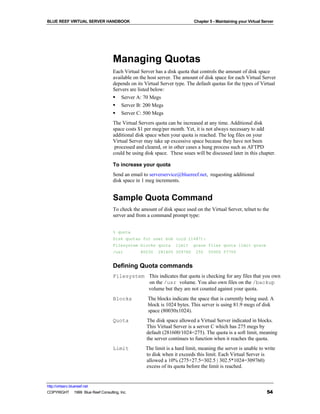 BLUE REEF VIRTUAL SERVER HANDBOOK                                         Chapter 5 - Maintaining your Virtual Server




                                   Managing Quotas
                                   Each Virtual Server has a disk quota that controls the amount of disk space
                                   available on the host server. The amount of disk space for each Virtual Server
                                   depends on its Virtual Server type. The default quotas for the types of Virtual
                                   Servers are listed below:
                                   § Server A: 70 Megs
                                   § Server B: 200 Megs
                                   § Server C: 500 Megs
                                   The Virtual Servers quota can be increased at any time. Additional disk
                                   space costs $1 per meg/per month. Yet, it is not always necessary to add
                                   additional disk space when your quota is reached. The log files on your
                                   Virtual Server may take up excessive space because they have not been
                                    processed and cleared, or in other cases a hung process such as AFTPD
                                   could be using disk space. These ssues will be discussed later in this chapter.

                                   To increase your quota
                                   Send an email to serverservice@bluereef.net, requesting additional
                                   disk space in 1 meg increments.


                                   Sample Quota Command
                                   To check the amount of disk space used on the Virtual Server, telnet to the
                                   server and from a command prompt type:


                                   % quota
                                   Disk quotas for user bob (uid 11487):
                                   Filesystem blocks quota       limit    grace files quota limit grace
                                   /usr         80030   281600 309760      255   55000 57750


                                   Defining Quota commands
                                   Filesystem This indicates that quota is checking for any files that you own
                                              on the /usr volume. You also own files on the /backup
                                              volume but they are not counted against your quota.
                                   Blocks           The blocks indicate the space that is currently being used. A
                                                    block is 1024 bytes. This server is using 81.9 megs of disk
                                                    space (80030x1024).
                                   Quota           The disk space allowed a Virtual Server indicated in blocks.
                                                   This Virtual Server is a server C which has 275 megs by
                                                   default (281600/1024=275). The quota is a soft limit, meaning
                                                   the server continues to function when it reaches the quota.
                                   Limit          The limit is a hard limit, meaning the server is unable to write
                                                  to disk when it exceeds this limit. Each Virtual Server is
                                                  allowed a 10% (275+27.5=302.5 | 302.5*1024=309760)
                                                  excess of its quota before the limit is reached.


http://virtserv.bluereef.net
COPYRIGHT © 1999 Blue Reef Consulting, Inc.                                                                      54
 