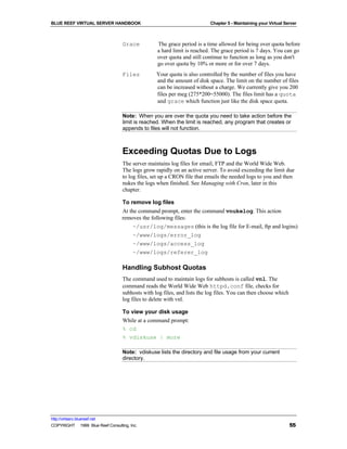 BLUE REEF VIRTUAL SERVER HANDBOOK                                         Chapter 5 - Maintaining your Virtual Server



                                   Grace          The grace period is a time allowed for being over quota before
                                                  a hard limit is reached. The grace period is 7 days. You can go
                                                  over quota and still continue to function as long as you don't
                                                  go over quota by 10% or more or for over 7 days.
                                   Files          Your quota is also controlled by the number of files you have
                                                  and the amount of disk space. The limit on the number of files
                                                  can be increased without a charge. We currently give you 200
                                                  files per meg (275*200=55000). The files limit has a quota
                                                  and grace which function just like the disk space quota.

                                   Note: When you are over the quota you need to take action before the
                                   limit is reached. When the limit is reached, any program that creates or
                                   appends to files will not function.



                                   Exceeding Quotas Due to Logs
                                   The server maintains log files for email, FTP and the World Wide Web.
                                   The logs grow rapidly on an active server. To avoid exceeding the limit due
                                   to log files, set up a CRON file that emails the needed logs to you and then
                                   nukes the logs when finished. See Managing with Cron, later in this
                                   chapter.

                                   To remove log files
                                   At the command prompt, enter the command vnukelog. This action
                                   removes the following files:
                                        ~/usr/log/messages (this is the log file for E-mail, ftp and logins)
                                        ~/www/logs/error_log
                                        ~/www/logs/access_log
                                        ~/www/logs/referer_log

                                   Handling Subhost Quotas
                                   The command used to maintain logs for subhosts is called vnl. The
                                   command reads the World Wide Web httpd.conf file, checks for
                                   subhosts with log files, and lists the log files. You can then choose which
                                   log files to delete with vnl.

                                   To view your disk usage
                                   While at a command prompt:
                                   % cd
                                   % vdiskuse | more

                                   Note: vdiskuse lists the directory and file usage from your current
                                   directory.




http://virtserv.bluereef.net
COPYRIGHT © 1999 Blue Reef Consulting, Inc.                                                                      55
 