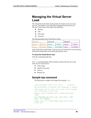 BLUE REEF VIRTUAL SERVER HANDBOOK                                         Chapter 5 - Maintaining your Virtual Server




                                   Managing the Virtual Server
                                   Load
                                   The Virtual Server has limits on the amount of resources it can use at any
                                   one time. This makes it very important to manage the load you put on it.
                                   The term "load" refers to the usage of the following:
                                        ♣ Memory
                                        ♣ CPU
                                        ♣ Files open
                                        ♣ Processes
                                   The following table shows Virtual Server limits.
                                     Server A                 Server B                     Server C
                                     Memory       8 MEGS      Memory        8 MEGS         Memory         12 MEGS

                                     Quota        70 MEGS     Quota         200 MEGS       Quota          500 MEGS

                                   Each Virtual Server needs limits to prevent any one Virtual Server from adversely
                                   affecting the performance of the entire physical host server.

                                   To check the Virtual Server load
                                   From the command prompt type:
                                   % top
                                   The top command displays both cumulative totals of the host server and
                                   totals of your Virtual Server:
                                       ♣ load average
                                       ♣ number of processes
                                       ♣ CPU use
                                       ♣ Memory use


                                   Sample top command
                                        The following is a sample of the output from running top:

                                        load averages: 0.06, 0.02, 0.00      14:34:21
                                        263 processes: 8 running, 249 sleeping, 6 zombie
                                        CPU states: 44.0% user, 0.0% nice, 32.3% system,
                                        0.0% interrupt, 23.7% idle
                                        Memory: Real: 42M/95M Virt: 105M/1319M Free:
                                        114M
                                        PID USERNAME PRI NICE SIZE RES STATE TIME
                                        WCPU CPU COMMAND
                                        20655 trout 18 0 220K 288K sleep 0:00 0.00%
                                        0.00% csh



http://virtserv.bluereef.net
COPYRIGHT © 1999 Blue Reef Consulting, Inc.                                                                      56
 