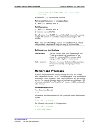 BLUE REEF VIRTUAL SERVER HANDBOOK                                        Chapter 5 - Maintaining your Virtual Server



                                        20686 trout 28 0 504K 644K run                   0:00 0.00%
                                        0.00% top
                                   While running top you can do the following:

                                   To increase the number of processes listed
                                   § While top is running press "n"

                                   To kill a process
                                   1. While top is running press "k"
                                   2. Enter the process ID (PID).
                                   The left column stores the PID. You can kill multiple processes by entering
                                   multiple PID numbers on one kill line with a space separating the PID
                                   numbers.

                                   Note: Take care when killing a process. The only time that you should
                                   kill a process is if a process is hung and using up your resources.


                                   Defining top terminology
                                   Load averages         The load averages at the top of the example is your
                                                         Virtual Server’s total load with a history of one
                                                         minute, five minutes and fifteen minutes. A load
                                                         average over 1.0 is high for a Virtual Server.
                                   Active processes      The active processes at the bottom of the example are
                                                         the processes currently running on your Virtual
                                                         Server.


                                   Memory and Processes
                                   A process is a program that is running, sleeping, or waiting. For example,
                                   when your web site receives a hit, HTTPD uses a process. If the programs you
                                   have running exceed the memory limit, your Virtual Server will stop running
                                   services. For example, if you are running a RealAudio server that uses 4 MB
                                   of memory, only half of your Virtual Server's memory would be available for
                                   other processes.

                                   To check the processes
                                   From the command prompt:
                                   % ps
                                   To check the processes that start with POP, you would enter at the command
                                   prompt:
                                   % ps –ax | grep pop
                                   The following is an example of killing a process:
                                   % ps -ax | grep pop
                                   % kill pid_number




http://virtserv.bluereef.net
COPYRIGHT © 1999 Blue Reef Consulting, Inc.                                                                     57
 