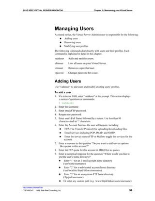 BLUE REEF VIRTUAL SERVER HANDBOOK                                          Chapter 5 - Maintaining your Virtual Server




                                   Managing Users
                                   As stated earlier, the Virtual Server Administrator is responsible for the following:
                                        ♣ Adding users
                                        ♣ Removing users
                                       ♣ Modifying user profiles
                                   The following commands deal directly with users and their profiles. Each
                                   command is explained in detail in this chapter:
                                   vadduser      Adds and modifies users.
                                   vlistuser     Lists all users on your Virtual Server.
                                   vrmuser       Removes a specified user.
                                   vpasswd       Changes password for a user.


                                   Adding Users
                                   Use "vadduser" to add users and modify existing users’ profiles.

                                   To add a user
                                   1. Via telnet or SSH, enter "vadduser" at the prompt. This action displays
                                       a series of questions or commands:
                                      % vadduser
                                   2.   Enter the username
                                   3.   Enter email/FTP password.
                                   4.   Retype new password:
                                   5.   Enter user's Full Name followed by a return. Use less than 80
                                        characters and no ':' characters.
                                   6.   Enter the Account Services the user will require, including:
                                        ♣ FTP (File Transfer Protocol) for uploading/downloading files
                                        ♣ Email services including POP, IMAP, and SMTP
                                        ♣ Enter the service name (FTP or Mail) to toggle the services for the
                                              account.
                                   7.   Enter a response to the question "Do you want to add service options
                                         like quotas to this account?"
                                   8.   Enter the FTP quota for this account in MB (0 for no quota).
                                   9.   Enter a numerical response for the question "Where would you like to
                                        put the user’s home directory?"
                                        ♣ Enter "1" for an E-mail account home directory
                                             (/usr/home/username).
                                        ♣ Enter "2" for a web-hosted account home directory
                                             (/usr/local/etc/httpd/htdocs/username).
                                        ♣ Enter "3" for an anonymous FTP home directory
                                             (/ftp/pub/username).
                                        ♣ Or enter any custom path (e.g. /www/httpd/htdocs/users/username)

http://virtserv.bluereef.net
COPYRIGHT © 1999 Blue Reef Consulting, Inc.                                                                       58
 