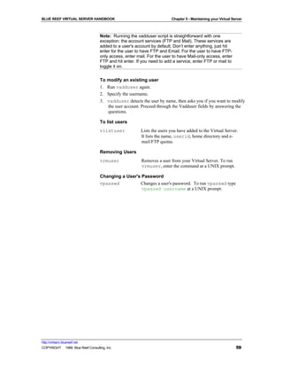 BLUE REEF VIRTUAL SERVER HANDBOOK                                       Chapter 5 - Maintaining your Virtual Server



                                   Note: Running the vadduser script is straightforward with one
                                   exception: the account services (FTP and Mail). These services are
                                   added to a user's account by default. Don’t enter anything, just hit
                                   enter for the user to have FTP and Email. For the user to have FTP-
                                   only access, enter mail. For the user to have Mail-only access, enter
                                   FTP and hit enter. If you need to add a service, enter FTP or mail to
                                   toggle it on.


                                   To modify an existing user
                                   1. Run vadduser again.
                                   2. Specify the username.
                                   3. vadduser detects the user by name, then asks you if you want to modify
                                      the user account. Proceed through the Vadduser fields by answering the
                                      questions.

                                   To list users
                                   vlistuser            Lists the users you have added to the Virtual Server.
                                                        It lists the name, userid, home directory and e-
                                                        mail/FTP quotas.

                                   Removing Users
                                   vrmuser              Removes a user from your Virtual Server. To run
                                                        vrmuser, enter the command at a UNIX prompt.

                                   Changing a User's Password
                                   vpasswd          Changes a user's password. To run vpasswd type
                                                     vpasswd username at a UNIX prompt.




http://virtserv.bluereef.net
COPYRIGHT © 1999 Blue Reef Consulting, Inc.                                                                    59
 