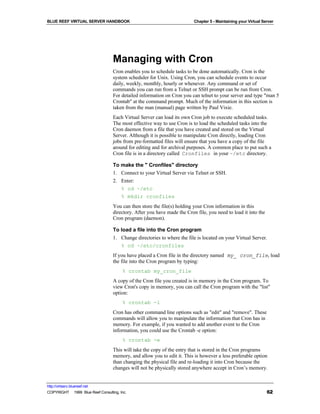 BLUE REEF VIRTUAL SERVER HANDBOOK                                         Chapter 5 - Maintaining your Virtual Server




                                   Managing with Cron
                                   Cron enables you to schedule tasks to be done automatically. Cron is the
                                   system scheduler for Unix. Using Cron, you can schedule events to occur
                                   daily, weekly, monthly, hourly or whenever. Any command or set of
                                   commands you can run from a Telnet or SSH prompt can be run from Cron.
                                   For detailed information on Cron you can telnet to your server and type "man 5
                                   Crontab" at the command prompt. Much of the information in this section is
                                   taken from the man (manual) page written by Paul Vixie.
                                   Each Virtual Server can load its own Cron job to execute scheduled tasks.
                                   The most effective way to use Cron is to load the scheduled tasks into the
                                   Cron daemon from a file that you have created and stored on the Virtual
                                   Server. Although it is possible to manipulate Cron directly, loading Cron
                                   jobs from pre-formatted files will ensure that you have a copy of the file
                                   around for editing and for archival purposes. A common place to put such a
                                   Cron file is in a directory called Cronfiles in your ~/etc directory.

                                   To make the " Cronfiles" directory
                                   1. Connect to your Virtual Server via Telnet or SSH.
                                   2. Enter:
                                      % cd ~/etc
                                      % mkdir cronfiles
                                   You can then store the file(s) holding your Cron information in this
                                   directory. After you have made the Cron file, you need to load it into the
                                   Cron program (daemon).

                                   To load a file into the Cron program
                                   1. Change directories to where the file is located on your Virtual Server.
                                      % cd ~/etc/cronfiles
                                   If you have placed a Cron file in the directory named my_ cron_file, load
                                   the file into the Cron program by typing:
                                        % crontab my_cron_file
                                   A copy of the Cron file you created is in memory in the Cron program. To
                                   view Cron's copy in memory, you can call the Cron program with the "list"
                                   option:
                                        % crontab -l
                                   Cron has other command line options such as "edit" and "remove". These
                                   commands will allow you to manipulate the information that Cron has in
                                   memory. For example, if you wanted to add another event to the Cron
                                   information, you could use the Crontab -e option:
                                        % crontab -e
                                   This will take the copy of the entry that is stored in the Cron programs
                                   memory, and allow you to edit it. This is however a less preferable option
                                   than changing the physical file and re-loading it into Cron because the
                                   changes will not be physically stored anywhere accept in Cron’s memory.


http://virtserv.bluereef.net
COPYRIGHT © 1999 Blue Reef Consulting, Inc.                                                                      62
 
