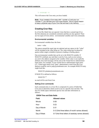 BLUE REEF VIRTUAL SERVER HANDBOOK                                         Chapter 5 - Maintaining your Virtual Server



                                        % crontab -r
                                   This will remove the Cron entry you have loaded.

                                   Note: If you created a Cron entry with " crontab -e" and your run
                                   "crontab -r", you will lose your Cron entry forever. This is a good reason
                                   to keep a physical copy of your Cron file and load it into memory.


                                   Creating Cron files
                                   In a Cron file, blank lines are ignored. Lines that have a pound sign (#) as
                                   the first character are considered comments and thus are also ignored. There
                                   are two types of Cron entries: environmental variables and Cron commands.

                                   Environmental variables
                                   Environmental variables have the form:
                                       name = value
                                   The spaces around the equal sign are optional and any spaces in the "value"
                                   will be included in the value being set. The value string may be placed in
                                   quotes (either single or double) to preserve leading or trailing spaces.
                                   One environmental variable that can be set is the MAILTO variable. If
                                   MAILTO is defined, any mail that is sent by Cron, such as error notices,
                                   are sent to the address assigned to the variable. If this value is not explicitly
                                   defined, error mail messages will be sent to the Virtual Server Administrator
                                   login name. For example, if your Virtual Server Administrator login name
                                   (i.e., Telnet login name) were "judy", administrative email from the Cron
                                   daemon would be sent to judy@yourdomain.com. An example MAILTO entry
                                   might look like:
                                         MAILTO=johndoe@somedomain.com
                                   If MAILTO is defined as follows:
                                         MAILTO=""
                                   no mail will be sent from Cron

                                   Setting Cron commands
                                   Each command entry in a Cron file is composed of a series of fields that
                                   Cron uses to determine which event to run at a specific time and date. The
                                   first five fields (space delimited) specify time and date information as
                                   follows:
                                      CRON Time and Date fields
                                     Field                      Allowed values
                                     Minute                     0-59
                                     Hour                       0-23
                                     Day of Month               0-31
                                     Month                      0-12 (first three letters of month names allowed)
                                     Day of Week                0-7 (first three letters of weekday names allowed)


http://virtserv.bluereef.net
COPYRIGHT © 1999 Blue Reef Consulting, Inc.                                                                      64
 