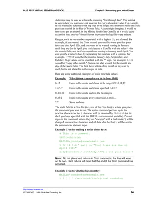 BLUE REEF VIRTUAL SERVER HANDBOOK                                          Chapter 5 - Maintaining your Virtual Server



                                   Asterisks may be used as wildcards, meaning "first through last." The asterisk
                                   is used when you want an event to occur for every allowable value. For example,
                                   if you wanted to schedule your log files to be purged on a monthly basis you could
                                   place an asterisk in the Day of Month field. As you might imagine, it would be
                                   unwise to put an asterisk in the Minute field of the Cronfile as it would cause
                                   excessive load on your Virtual Server to process the log file every minute.
                                   Ranges, such as two numbers separated with a hyphen (-), are allowed. For
                                   example, if you wanted the Cron to send you email to warn you that your
                                   taxes are due April 15th, and you want to be warned starting in January
                                   until they are due in April, you could create a Cronfile with the value 1-4 in
                                   the month field, and the Cron would run starting in January until April. You
                                   can specify a list of values by separating the numbers with a comma. For
                                   example, 1,7,9,10 would be the months January, July, September, and
                                   October. Skip values can be specified with the "/" sign. For example, 1-12/2
                                   would be "every other month." Names can also be used for the month and
                                   day of the week fields. The first three letters of the month or day can be
                                   used, but is not allowable with ranges or lists.
                                   Here are some additional examples of valid time/date values:
                                   Example:      What it does (examples are in the hour field)
                                   8-12          Event will execute each hour in the range 8,9,10,11,12
                                   1,4,5,7       Event will execute each hour specified 1,4,5,7
                                   0-4,8-12      Event will execute each in the two ranges
                                   0-23/2        Event will execute every other hour 2,4,6,8....
                                   */2           Same as above
                                   The sixth field in a Cron file (i.e., rest of the Cron line) is where you place
                                   the command you want to run. The entire command portion, up to the
                                   newline character or the % character will be executed by /bin/sh (or the
                                   shell you have specified with the SHELL environmental variable). Percent
                                   signs in the command, unless they are "escaped" with a backslash () will be
                                   changed into newline characters and all data after the first % will be sent to
                                   the command as standard input.
                                   Example Cron for mailing a notice about taxes:
                                      # This is a comment.
                                      SHELL=/bin/csh
                                      MAILTO=johndoe@somedomain.com
                                      5 22 14 1-4 * mail -s "Your taxes are due on
                                      April 15th"
                                      judy@somedomain.com%Judy,%%Fill out your taxes!%

                                   Note: Do not place hard returns in Cron commands; the line will wrap
                                   on its own. Hard returns tell Cron that the end of the Cron command has
                                   occurred.

                                   Example Cron for deleting logs monthly:
                                      MAILTO=johndoe@somedomain.com
                                      1 3 * * * /usr/local/bin/virtual vnukelog



http://virtserv.bluereef.net
COPYRIGHT © 1999 Blue Reef Consulting, Inc.                                                                       64
 
