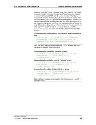 BLUE REEF VIRTUAL SERVER HANDBOOK                                         Chapter 5 - Maintaining your Virtual Server



                                   Notice the use of the "virtual" command in the above example. The virtual
                                   command is used to run scripts from the users "home" directory. It should
                                   be pointed out here that CRON jobs do not run from the Virtual Server
                                   environment. They run from the physical server environment but run under
                                   the Virtual Server User ID (a special number that keeps track of users, what
                                   files they own, and what processes they own). For this reason, when you try
                                   and run scripts or programs from Cron, you must include the full path to the
                                   script. This includes the path to your "home" directory. For example, if your
                                   telnet login were "judy", the path to your home directory would be
                                   /usr/home/judy/. This is the path from the physical server's root file
                                   structure.
                                   Example Cron for sending a notice to occasionally mail information to
                                   judy:
                                      01 09 14,30 1,3,5,7,8,10,12 * cat $HOME/etc/
                                      Cronfile/my_ Cron_file | /usr/bin/mail -s
                                      "Message goes here" judy@somedomain.com

                                   Tip: The use of the environmental variable $HOME, enables you to do
                                   the same thing as the virtual command.

                                   Example Cron for automating stats using getstats:
                                      40 19 * * * /usr/local/bin/getstats -d -f |
                                      /usr/bin/mail -s "HTTP Daily stats"
                                      judy@somedomain.com
                                   Example Cron for producing a weekly "getstats" report
                                      40 19 * * 1 /usr/local/bin/getstats -w -f |
                                      /usr/bin/mail -s "HTTP Weekly stats"
                                      judy@somedomain.com
                                   Example Cron for nuking the logs with the -n option
                                      40 19 1 * * /usr/local/bin/getstats -w -f -n |
                                      /usr/bin/mail -s "HTTP Monthly Stats"
                                      judy"@somedomain.com

                                   Note: Nuking the logs only occurs after Cron has produced a weekly
                                   "getstats" report.




http://virtserv.bluereef.net
COPYRIGHT © 1999 Blue Reef Consulting, Inc.                                                                      66
 