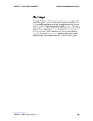BLUE REEF VIRTUAL SERVER HANDBOOK                                         Chapter 5 - Maintaining your Virtual Server




                                   Backups
                                   Each night the Virtual Server is copied to /backup/home/login-id.
                                   Prior to the copy the contents of /backup/home/login-id are compressed into
                                   a tar file which also gets archived on tape. Restoring files from the different
                                   locations would be difficult without a utility called getback. To restore a
                                   file using getback, Telnet to the server and change to the directory where
                                   the file is located and then type getback filename or getback
                                   directory-name. It will list the times and dates available from tape,
                                   /backup/home, and /usrbackup. There is a charge for recovering
                                   some of the older files, getback will say "fee" on the line if it is a charge.




http://virtserv.bluereef.net
COPYRIGHT © 1999 Blue Reef Consulting, Inc.                                                                      66
 