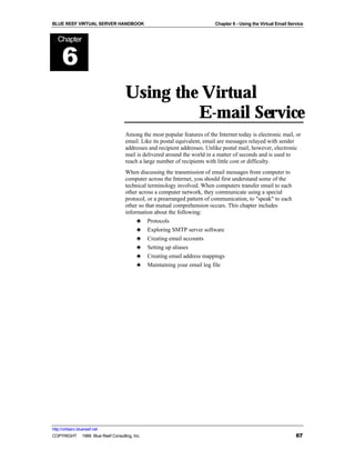 BLUE REEF VIRTUAL SERVER HANDBOOK                                        Chapter 6 - Using the Virtual Email Service


   Chapter


      6
                                   Using the Virtual
                                            E-mail Service
                                   Among the most popular features of the Internet today is electronic mail, or
                                   email. Like its postal equivalent, email are messages relayed with sender
                                   addresses and recipient addresses. Unlike postal mail, however, electronic
                                   mail is delivered around the world in a matter of seconds and is used to
                                   reach a large number of recipients with little cost or difficulty.
                                   When discussing the transmission of email messages from computer to
                                   computer across the Internet, you should first understand some of the
                                   technical terminology involved. When computers transfer email to each
                                   other across a computer network, they communicate using a special
                                   protocol, or a prearranged pattern of communication, to "speak" to each
                                   other so that mutual comprehension occurs. This chapter includes
                                   information about the following:
                                        ♣ Protocols
                                        ♣ Exploring SMTP server software
                                        ♣ Creating email accounts
                                        ♣ Setting up aliases
                                        ♣ Creating email address mappings
                                        ♣ Maintaining your email log file




http://virtserv.bluereef.net
COPYRIGHT © 1999 Blue Reef Consulting, Inc.                                                                     67
 