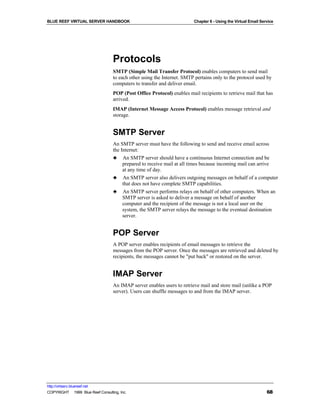 BLUE REEF VIRTUAL SERVER HANDBOOK                                        Chapter 6 - Using the Virtual Email Service




                                   Protocols
                                   SMTP (Simple Mail Transfer Protocol) enables computers to send mail
                                   to each other using the Internet. SMTP pertains only to the protocol used by
                                   computers to transfer and deliver email.
                                   POP (Post Office Protocol) enables mail recipients to retrieve mail that has
                                   arrived.
                                   IMAP (Internet Message Access Protocol) enables message retrieval and
                                   storage.


                                   SMTP Server
                                   An SMTP server must have the following to send and receive email across
                                   the Internet:
                                   ♣ An SMTP server should have a continuous Internet connection and be
                                        prepared to receive mail at all times because incoming mail can arrive
                                        at any time of day.
                                   ♣ An SMTP server also delivers outgoing messages on behalf of a computer
                                        that does not have complete SMTP capabilities.
                                   ♣ An SMTP server performs relays on behalf of other computers. When an
                                        SMTP server is asked to deliver a message on behalf of another
                                        computer and the recipient of the message is not a local user on the
                                        system, the SMTP server relays the message to the eventual destination
                                        server.


                                   POP Server
                                   A POP server enables recipients of email messages to retrieve the
                                   messages from the POP server. Once the messages are retrieved and deleted by
                                   recipients, the messages cannot be "put back" or restored on the server.


                                   IMAP Server
                                   An IMAP server enables users to retrieve mail and store mail (unlike a POP
                                   server). Users can shuffle messages to and from the IMAP server.




http://virtserv.bluereef.net
COPYRIGHT © 1999 Blue Reef Consulting, Inc.                                                                     68
 